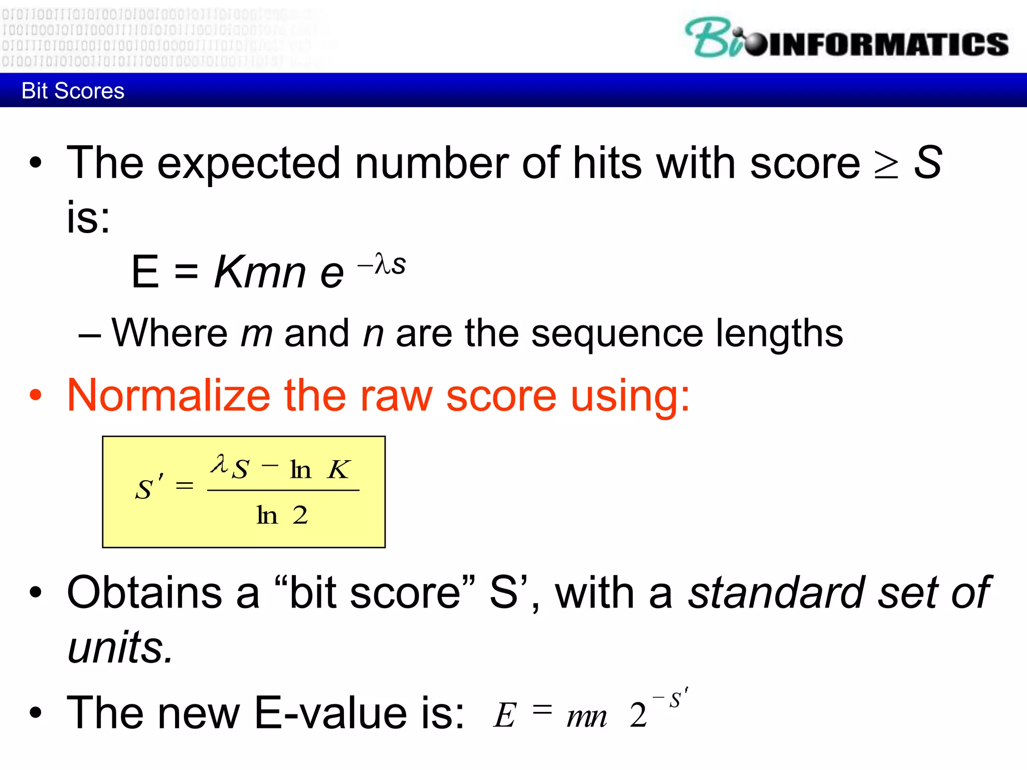Bit Scores • The expected number of hits with score S is: E = Kmn e s – Where m and n are the sequence lengths • Normalize the raw score using: S ln K S ln 2 • Obtains a “bit score” S’, with a standard set of units. • The new E-value is: E mn 2 S 