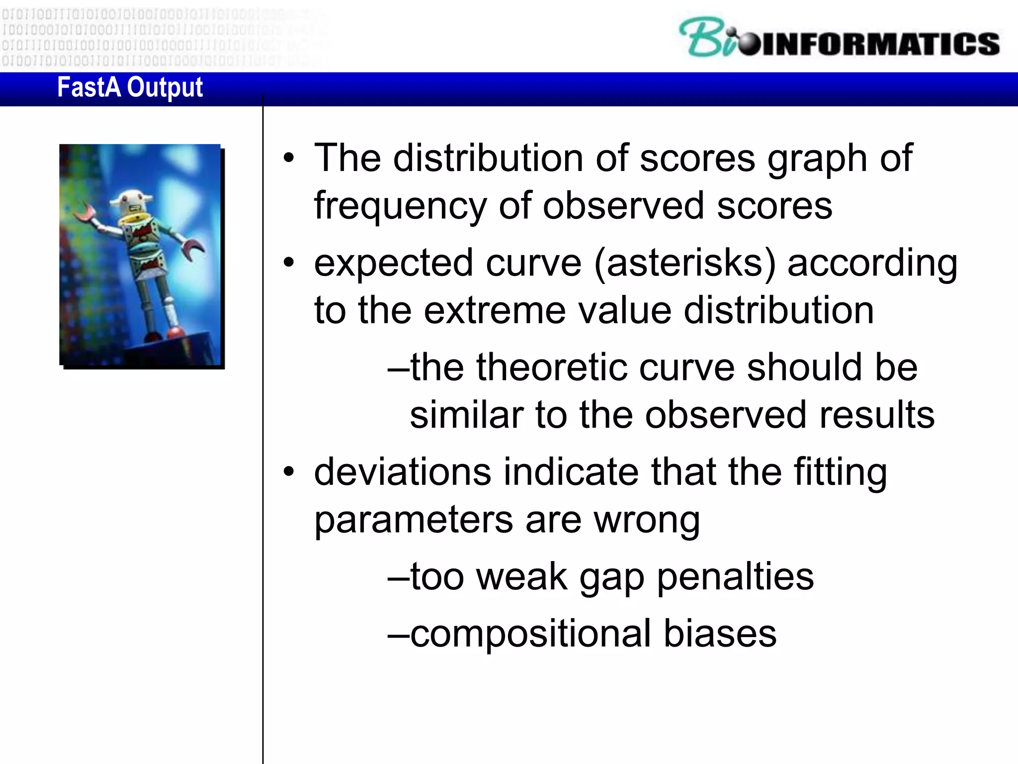 FastA Output • The distribution of scores graph of frequency of observed scores • expected curve (asterisks) according to the extreme value distribution –the theoretic curve should be similar to the observed results • deviations indicate that the fitting parameters are wrong –too weak gap penalties –compositional biases 