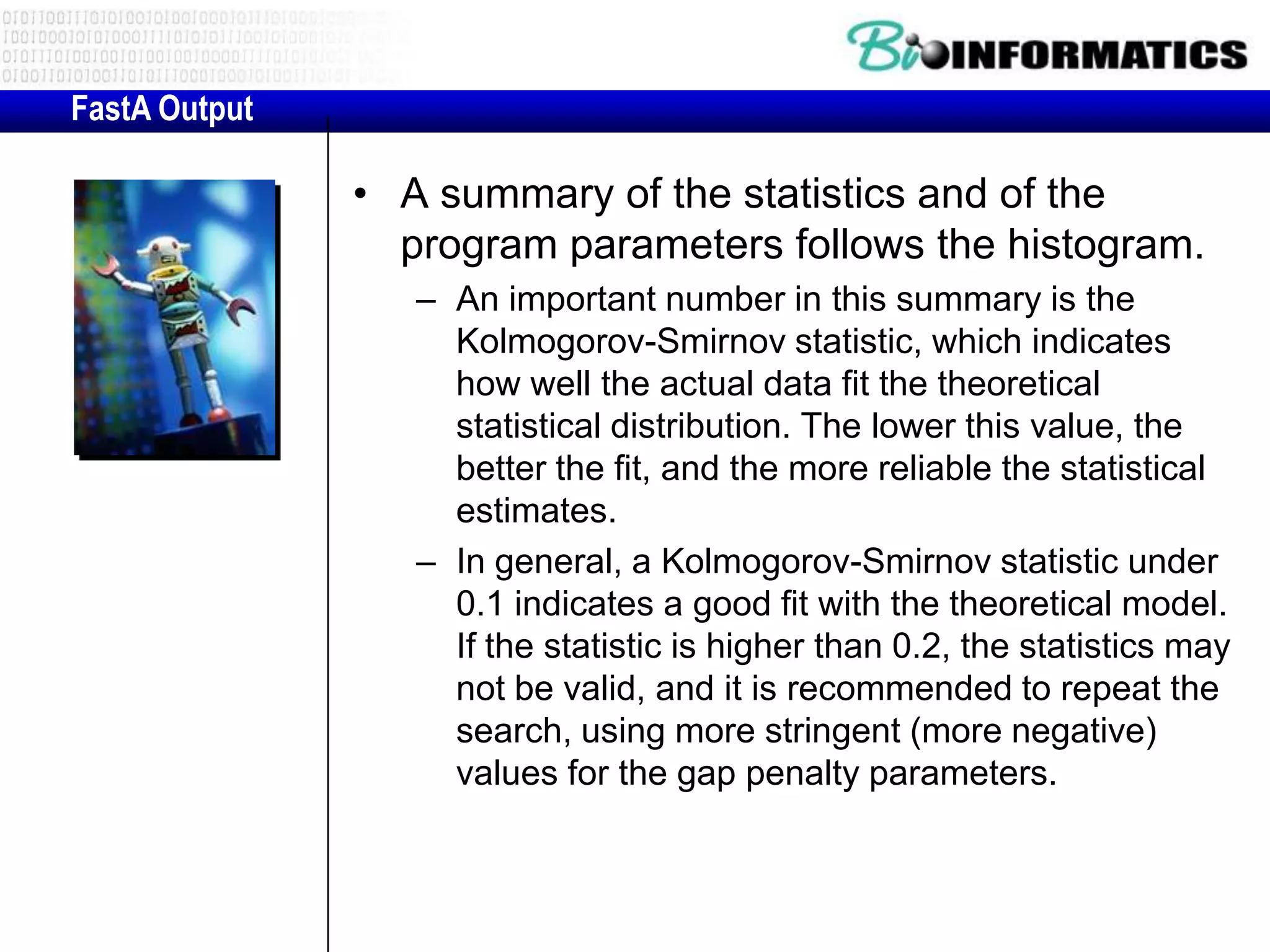 FastA Output • A summary of the statistics and of the program parameters follows the histogram. – An important number in this summary is the Kolmogorov-Smirnov statistic, which indicates how well the actual data fit the theoretical statistical distribution. The lower this value, the better the fit, and the more reliable the statistical estimates. – In general, a Kolmogorov-Smirnov statistic under 0.1 indicates a good fit with the theoretical model. If the statistic is higher than 0.2, the statistics may not be valid, and it is recommended to repeat the search, using more stringent (more negative) values for the gap penalty parameters. 