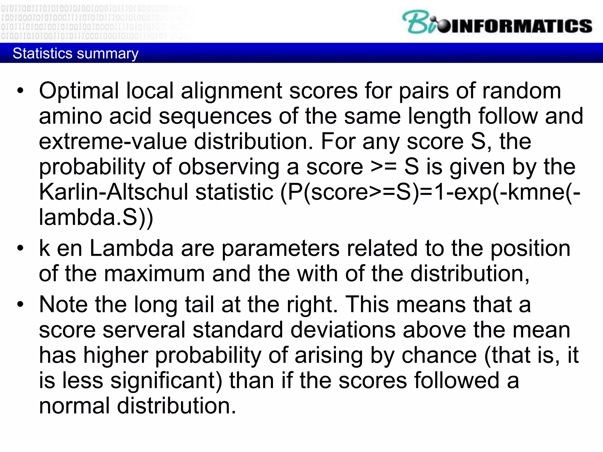 Statistics summary • Optimal local alignment scores for pairs of random amino acid sequences of the same length follow and extreme-value distribution. For any score S, the probability of observing a score >= S is given by the Karlin-Altschul statistic (P(score>=S)=1-exp(-kmne(- lambda.S)) • k en Lambda are parameters related to the position of the maximum and the with of the distribution, • Note the long tail at the right. This means that a score serveral standard deviations above the mean has higher probability of arising by chance (that is, it is less significant) than if the scores followed a normal distribution. 