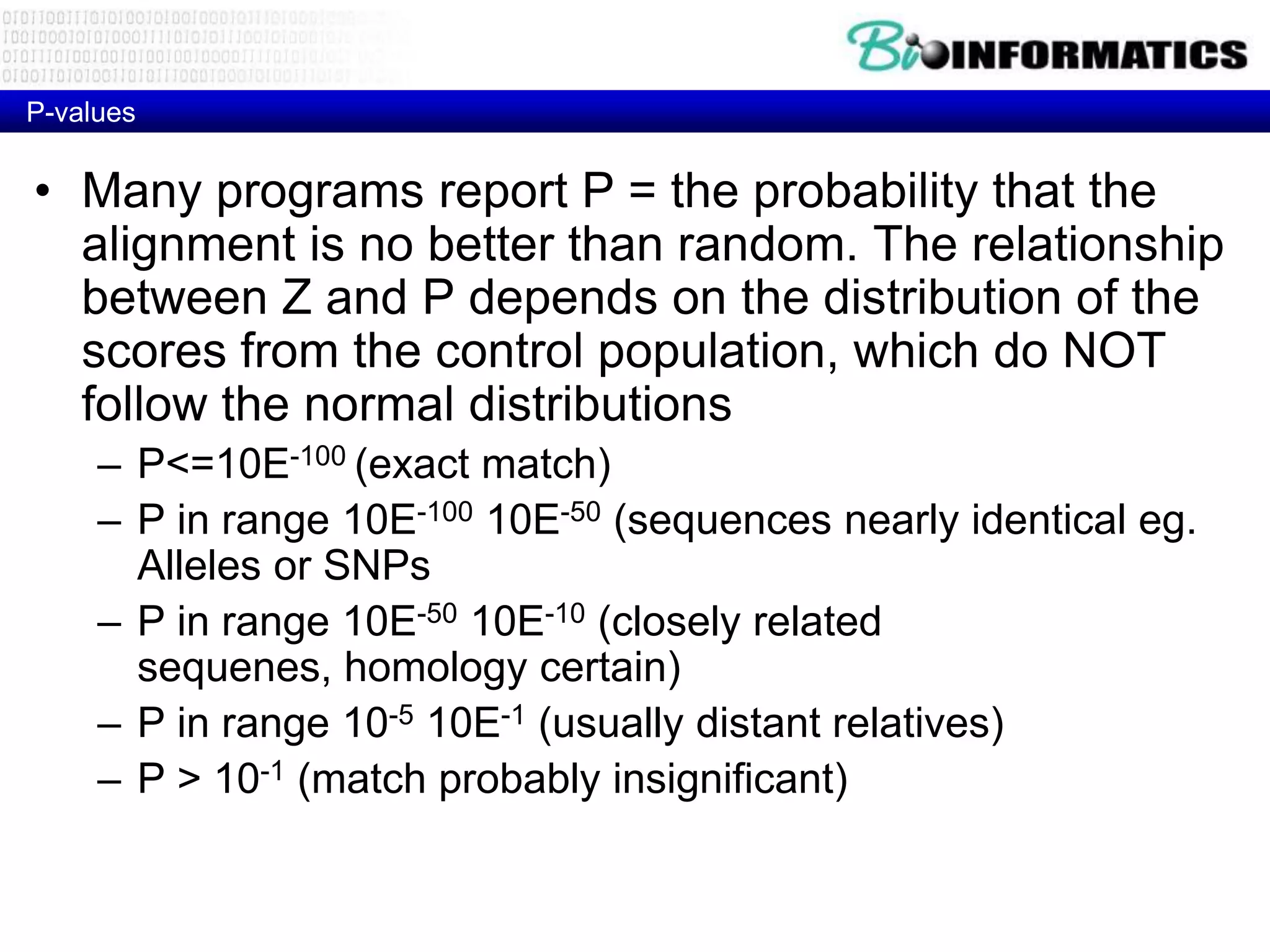 P-values • Many programs report P = the probability that the alignment is no better than random. The relationship between Z and P depends on the distribution of the scores from the control population, which do NOT follow the normal distributions – P<=10E-100 (exact match) – P in range 10E-100 10E-50 (sequences nearly identical eg. Alleles or SNPs – P in range 10E-50 10E-10 (closely related sequenes, homology certain) – P in range 10-5 10E-1 (usually distant relatives) – P > 10-1 (match probably insignificant) 
