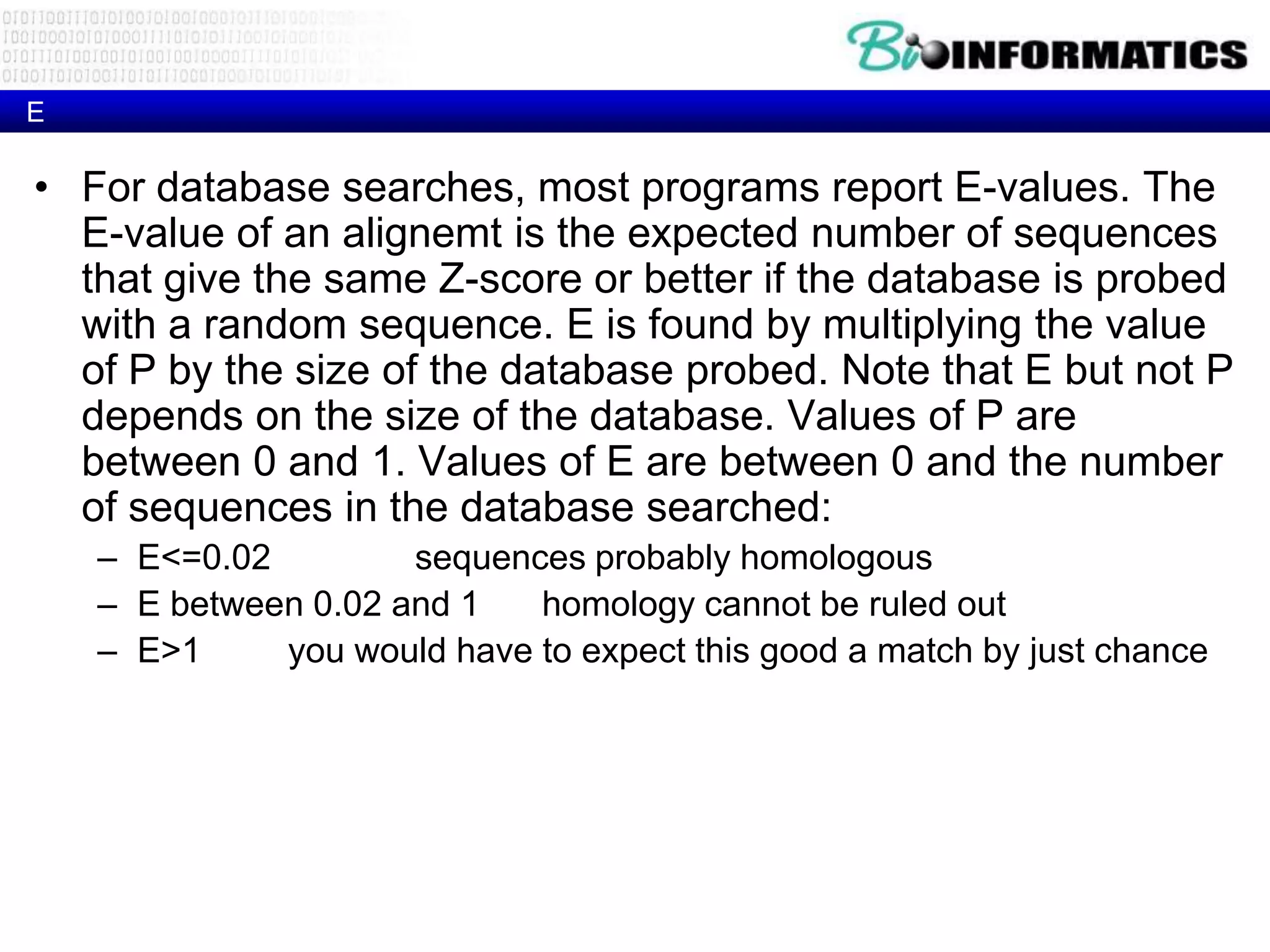 E • For database searches, most programs report E-values. The E-value of an alignemt is the expected number of sequences that give the same Z-score or better if the database is probed with a random sequence. E is found by multiplying the value of P by the size of the database probed. Note that E but not P depends on the size of the database. Values of P are between 0 and 1. Values of E are between 0 and the number of sequences in the database searched: – E<=0.02 sequences probably homologous – E between 0.02 and 1 homology cannot be ruled out – E>1 you would have to expect this good a match by just chance 
