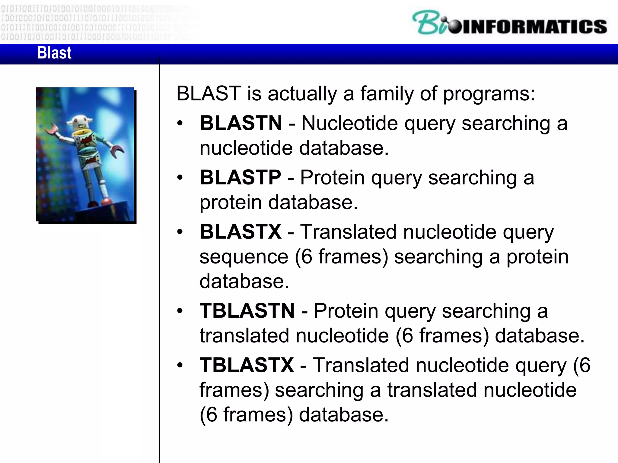 Blast BLAST is actually a family of programs: • BLASTN - Nucleotide query searching a nucleotide database. • BLASTP - Protein query searching a protein database. • BLASTX - Translated nucleotide query sequence (6 frames) searching a protein database. • TBLASTN - Protein query searching a translated nucleotide (6 frames) database. • TBLASTX - Translated nucleotide query (6 frames) searching a translated nucleotide (6 frames) database. 
