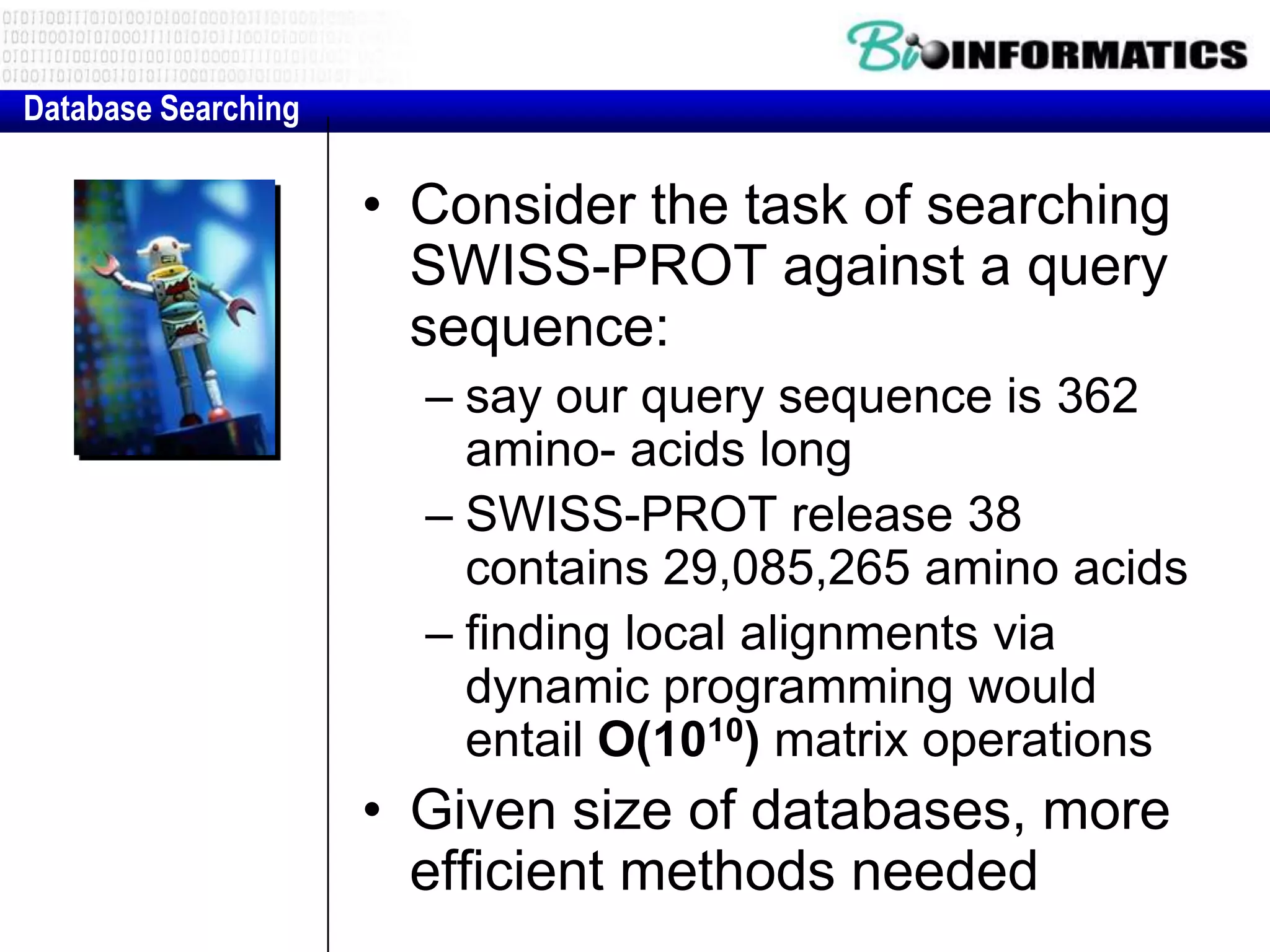 Database Searching • Consider the task of searching SWISS-PROT against a query sequence: – say our query sequence is 362 amino- acids long – SWISS-PROT release 38 contains 29,085,265 amino acids – finding local alignments via dynamic programming would entail O(1010) matrix operations • Given size of databases, more efficient methods needed 