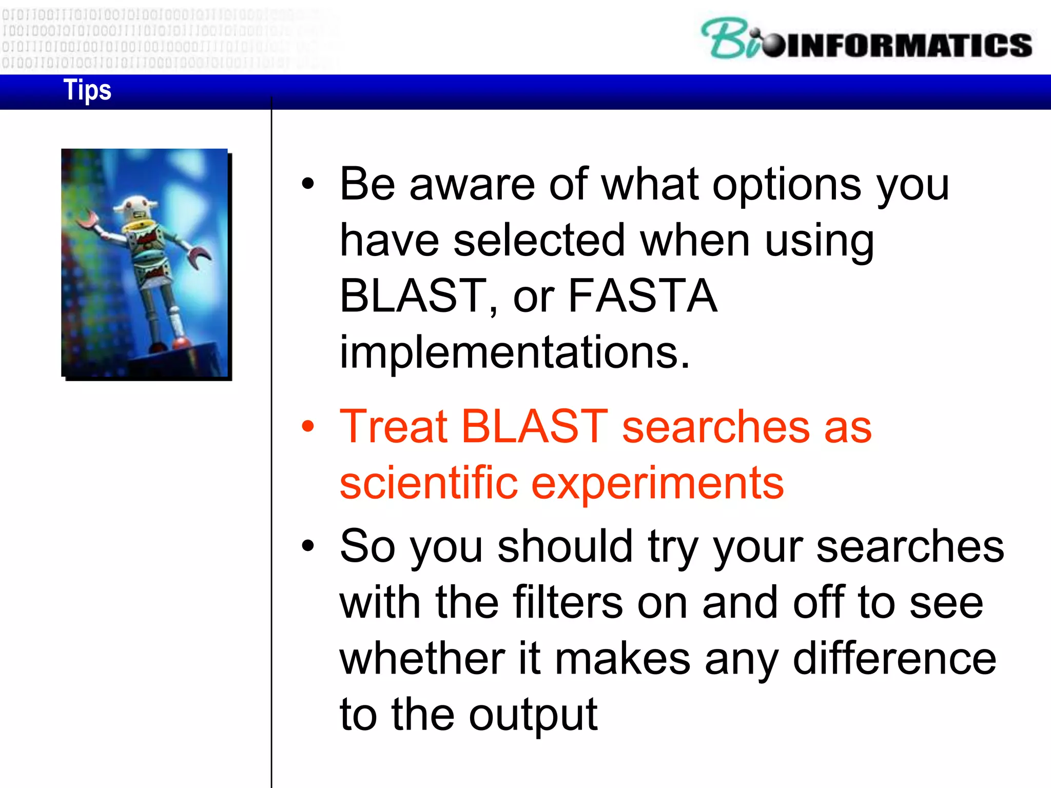Tips • Be aware of what options you have selected when using BLAST, or FASTA implementations. • Treat BLAST searches as scientific experiments • So you should try your searches with the filters on and off to see whether it makes any difference to the output 