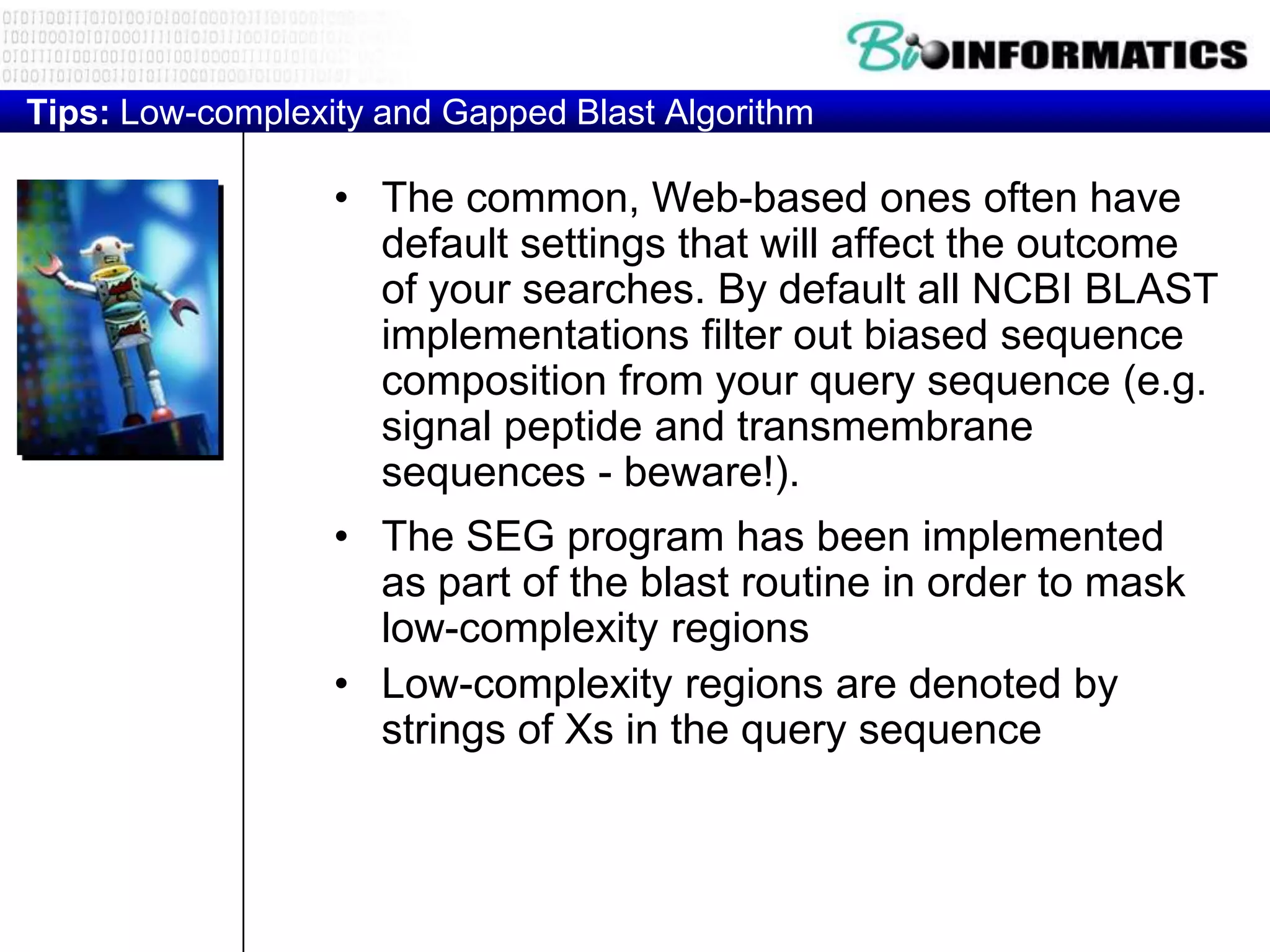 Tips: Low-complexity and Gapped Blast Algorithm • The common, Web-based ones often have default settings that will affect the outcome of your searches. By default all NCBI BLAST implementations filter out biased sequence composition from your query sequence (e.g. signal peptide and transmembrane sequences - beware!). • The SEG program has been implemented as part of the blast routine in order to mask low-complexity regions • Low-complexity regions are denoted by strings of Xs in the query sequence 