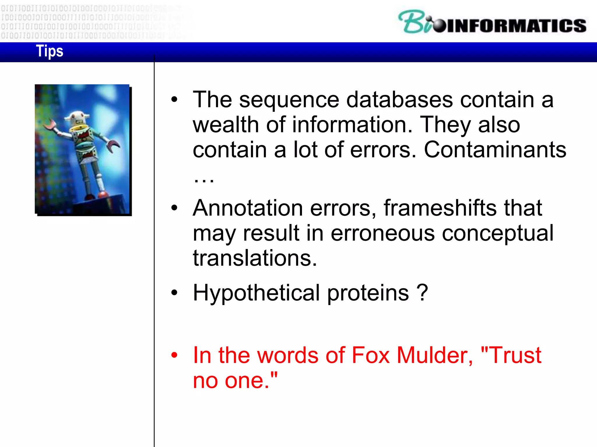 Tips • The sequence databases contain a wealth of information. They also contain a lot of errors. Contaminants … • Annotation errors, frameshifts that may result in erroneous conceptual translations. • Hypothetical proteins ? • In the words of Fox Mulder, "Trust no one." 