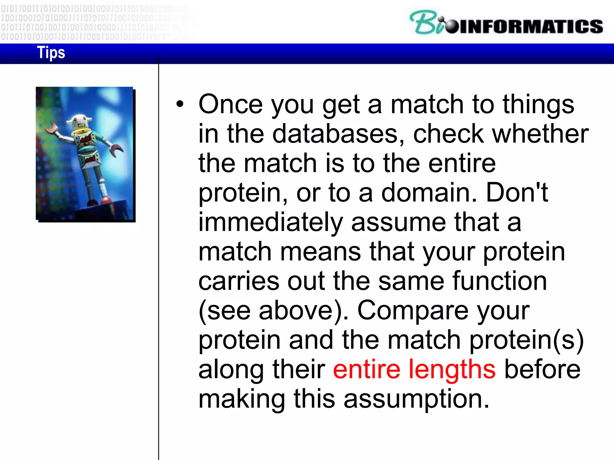 Tips • Once you get a match to things in the databases, check whether the match is to the entire protein, or to a domain. Don't immediately assume that a match means that your protein carries out the same function (see above). Compare your protein and the match protein(s) along their entire lengths before making this assumption. 