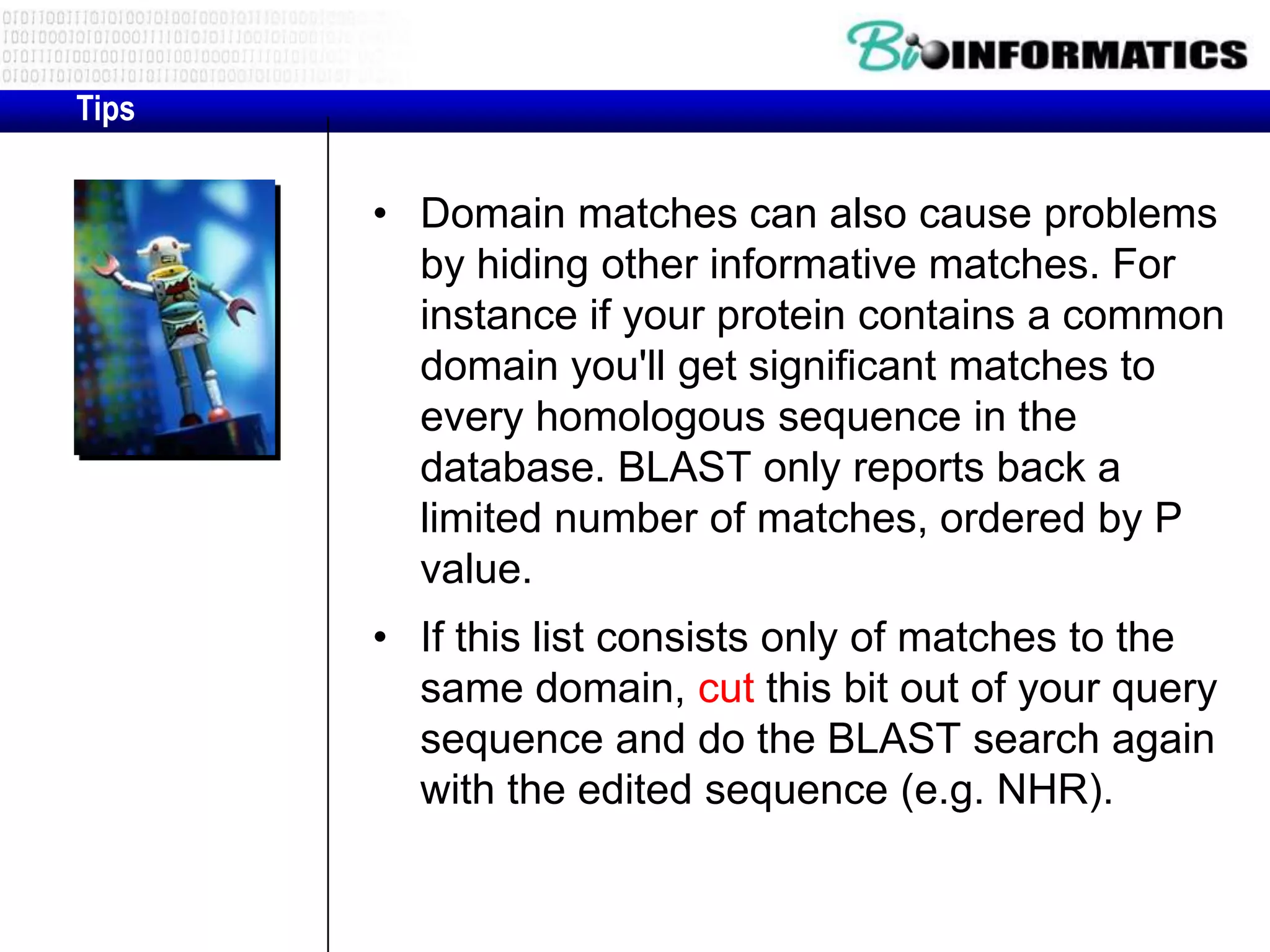 Tips • Domain matches can also cause problems by hiding other informative matches. For instance if your protein contains a common domain you'll get significant matches to every homologous sequence in the database. BLAST only reports back a limited number of matches, ordered by P value. • If this list consists only of matches to the same domain, cut this bit out of your query sequence and do the BLAST search again with the edited sequence (e.g. NHR). 