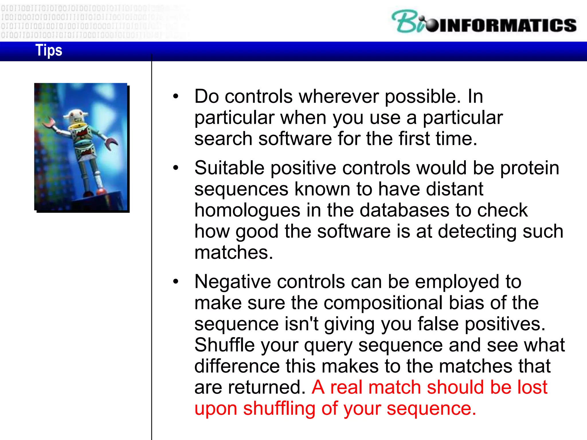 Tips • Do controls wherever possible. In particular when you use a particular search software for the first time. • Suitable positive controls would be protein sequences known to have distant homologues in the databases to check how good the software is at detecting such matches. • Negative controls can be employed to make sure the compositional bias of the sequence isn't giving you false positives. Shuffle your query sequence and see what difference this makes to the matches that are returned. A real match should be lost upon shuffling of your sequence. 