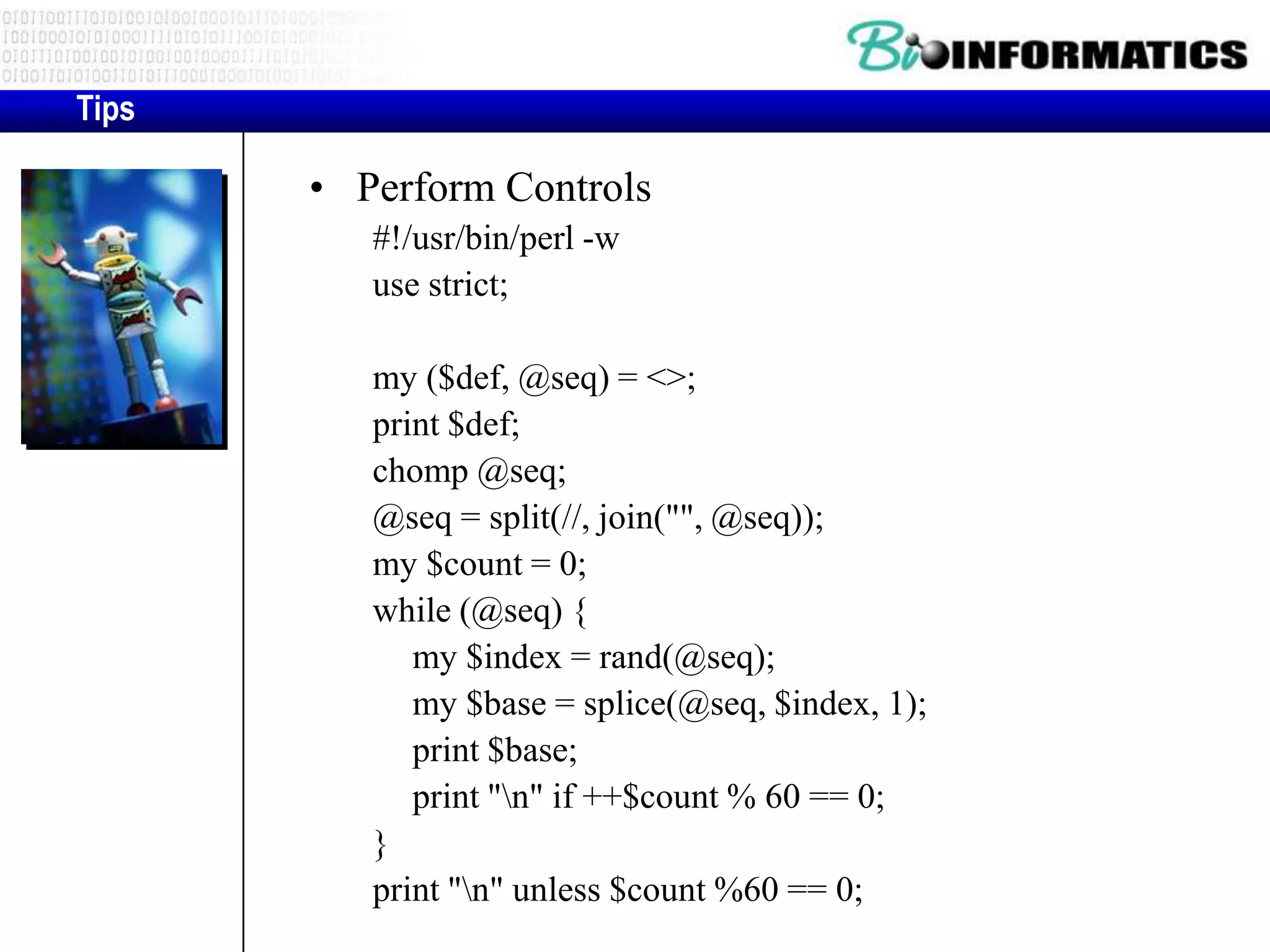 Tips • Perform Controls #!/usr/bin/perl -w use strict; my ($def, @seq) = <>; print $def; chomp @seq; @seq = split(//, join("", @seq)); my $count = 0; while (@seq) { my $index = rand(@seq); my $base = splice(@seq, $index, 1); print $base; print "n" if ++$count % 60 == 0; } print "n" unless $count %60 == 0; 