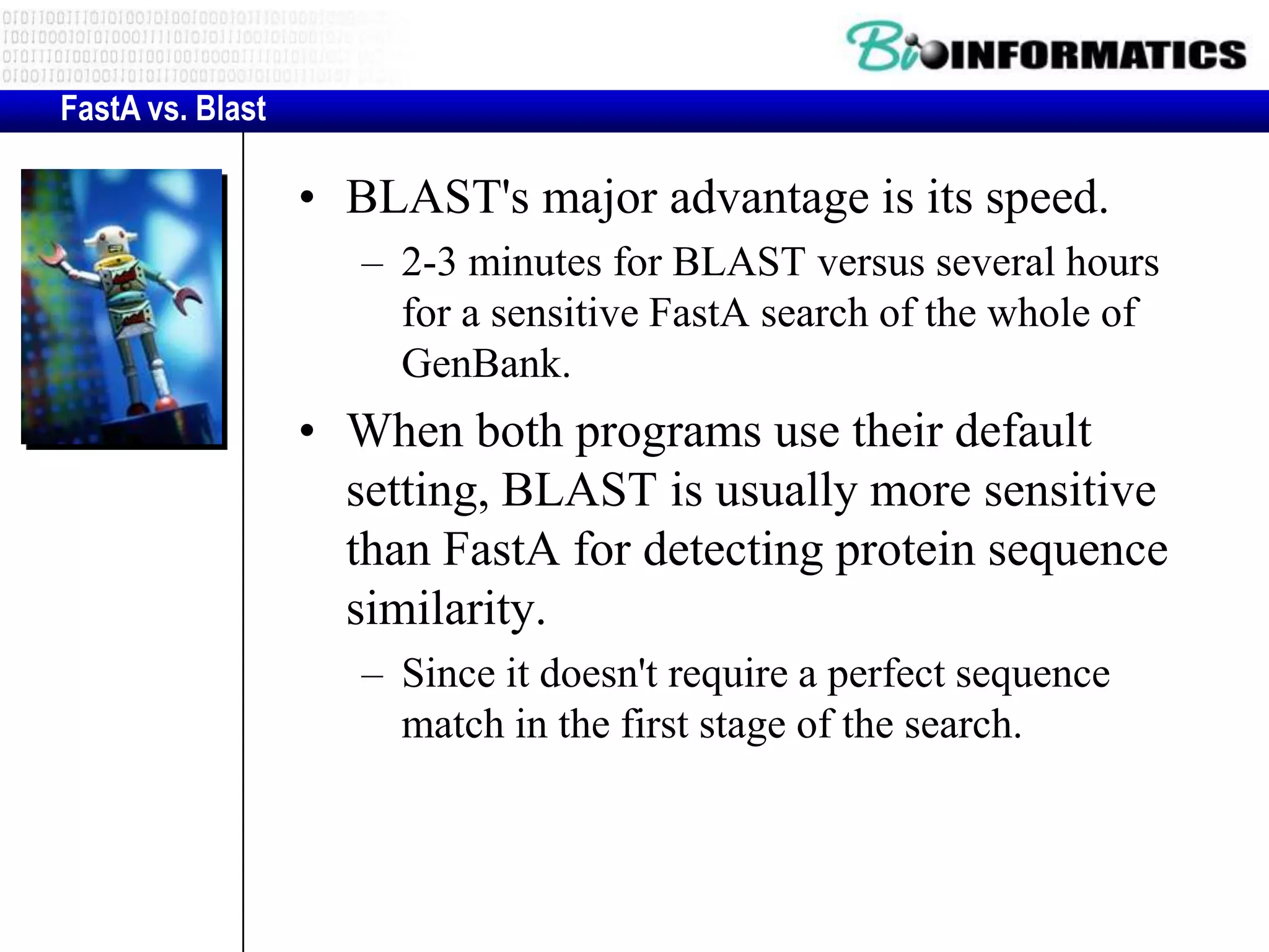 FastA vs. Blast • BLAST's major advantage is its speed. – 2-3 minutes for BLAST versus several hours for a sensitive FastA search of the whole of GenBank. • When both programs use their default setting, BLAST is usually more sensitive than FastA for detecting protein sequence similarity. – Since it doesn't require a perfect sequence match in the first stage of the search. 