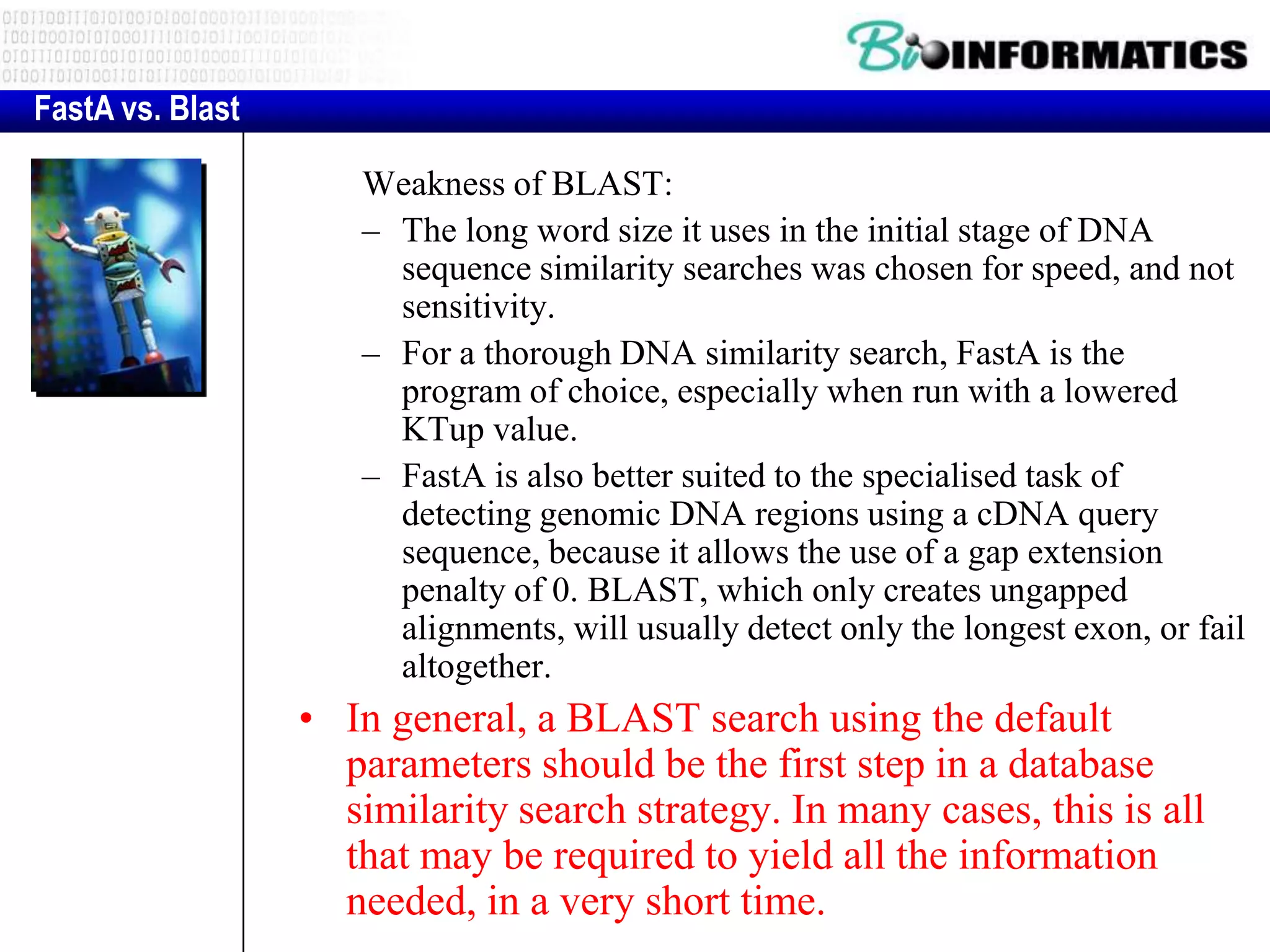 FastA vs. Blast Weakness of BLAST: – The long word size it uses in the initial stage of DNA sequence similarity searches was chosen for speed, and not sensitivity. – For a thorough DNA similarity search, FastA is the program of choice, especially when run with a lowered KTup value. – FastA is also better suited to the specialised task of detecting genomic DNA regions using a cDNA query sequence, because it allows the use of a gap extension penalty of 0. BLAST, which only creates ungapped alignments, will usually detect only the longest exon, or fail altogether. • In general, a BLAST search using the default parameters should be the first step in a database similarity search strategy. In many cases, this is all that may be required to yield all the information needed, in a very short time. 