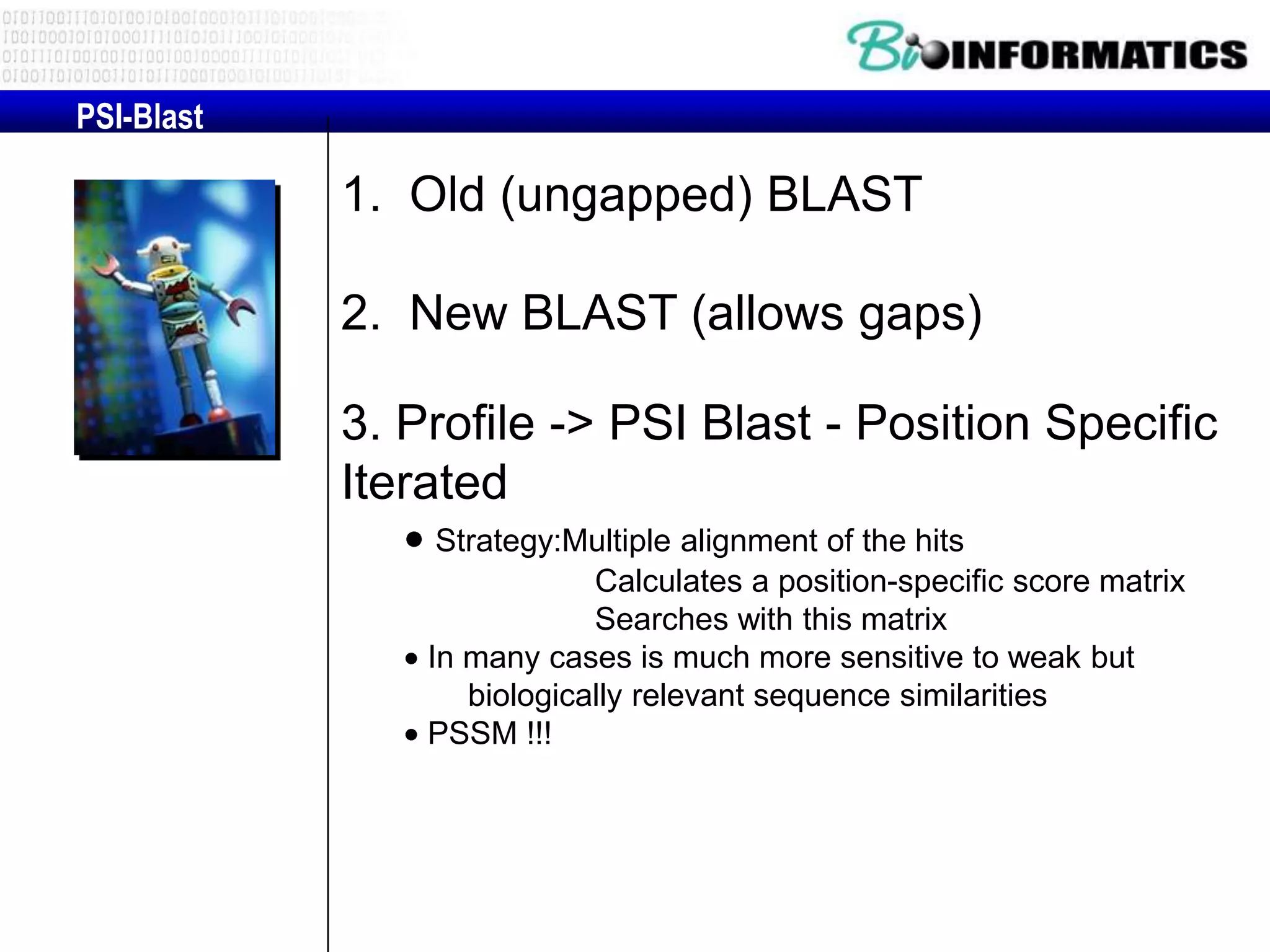 PSI-Blast 1. Old (ungapped) BLAST 2. New BLAST (allows gaps) 3. Profile -> PSI Blast - Position Specific Iterated Strategy:Multiple alignment of the hits Calculates a position-specific score matrix Searches with this matrix In many cases is much more sensitive to weak but biologically relevant sequence similarities PSSM !!! 