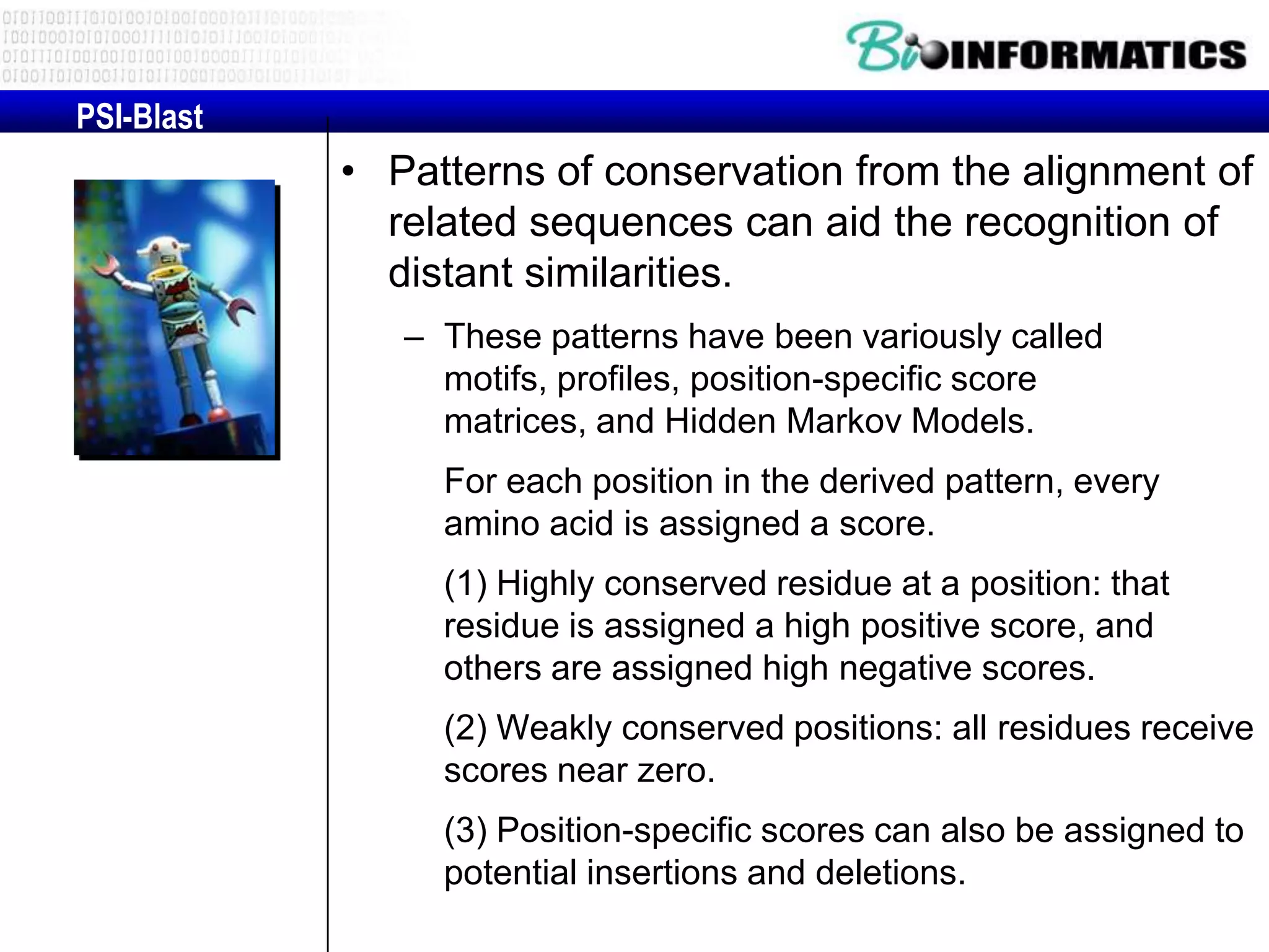 PSI-Blast • Patterns of conservation from the alignment of related sequences can aid the recognition of distant similarities. – These patterns have been variously called motifs, profiles, position-specific score matrices, and Hidden Markov Models. For each position in the derived pattern, every amino acid is assigned a score. (1) Highly conserved residue at a position: that residue is assigned a high positive score, and others are assigned high negative scores. (2) Weakly conserved positions: all residues receive scores near zero. (3) Position-specific scores can also be assigned to potential insertions and deletions. 
