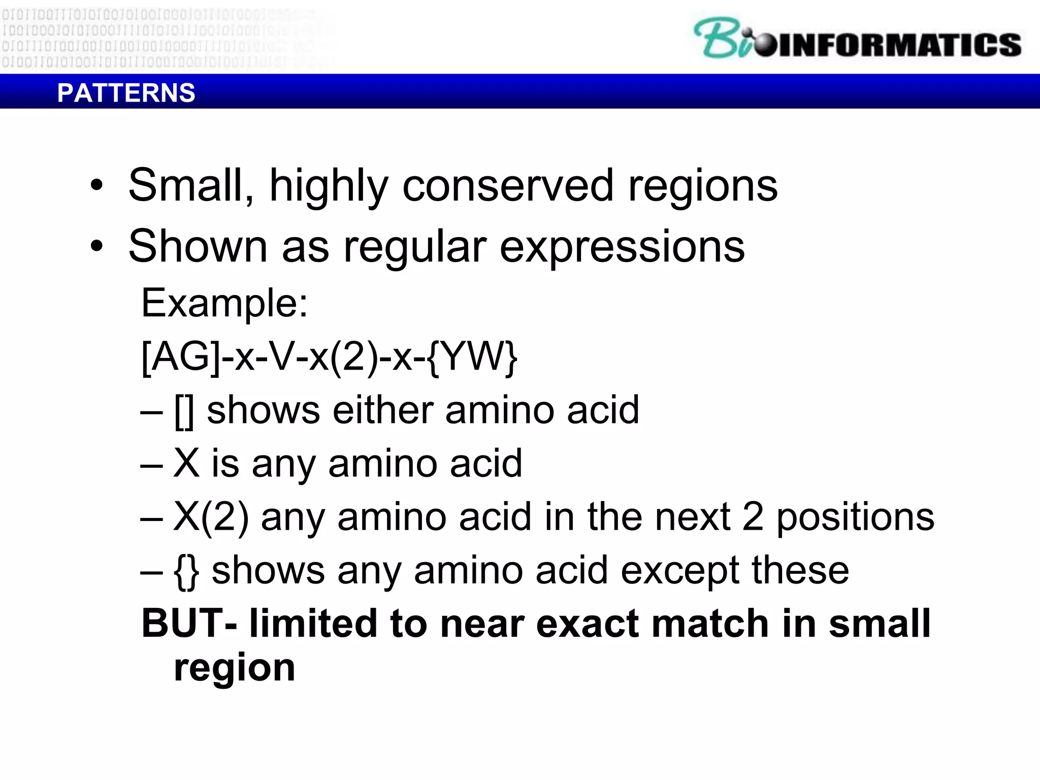 PATTERNS


 • Small, highly conserved regions
 • Shown as regular expressions
    Example:
    [AG]-x-V-x(2)-x-{YW}
    – [] shows either amino acid
    – X is any amino acid
    – X(2) any amino acid in the next 2 positions
    – {} shows any amino acid except these
    BUT- limited to near exact match in small
      region
 