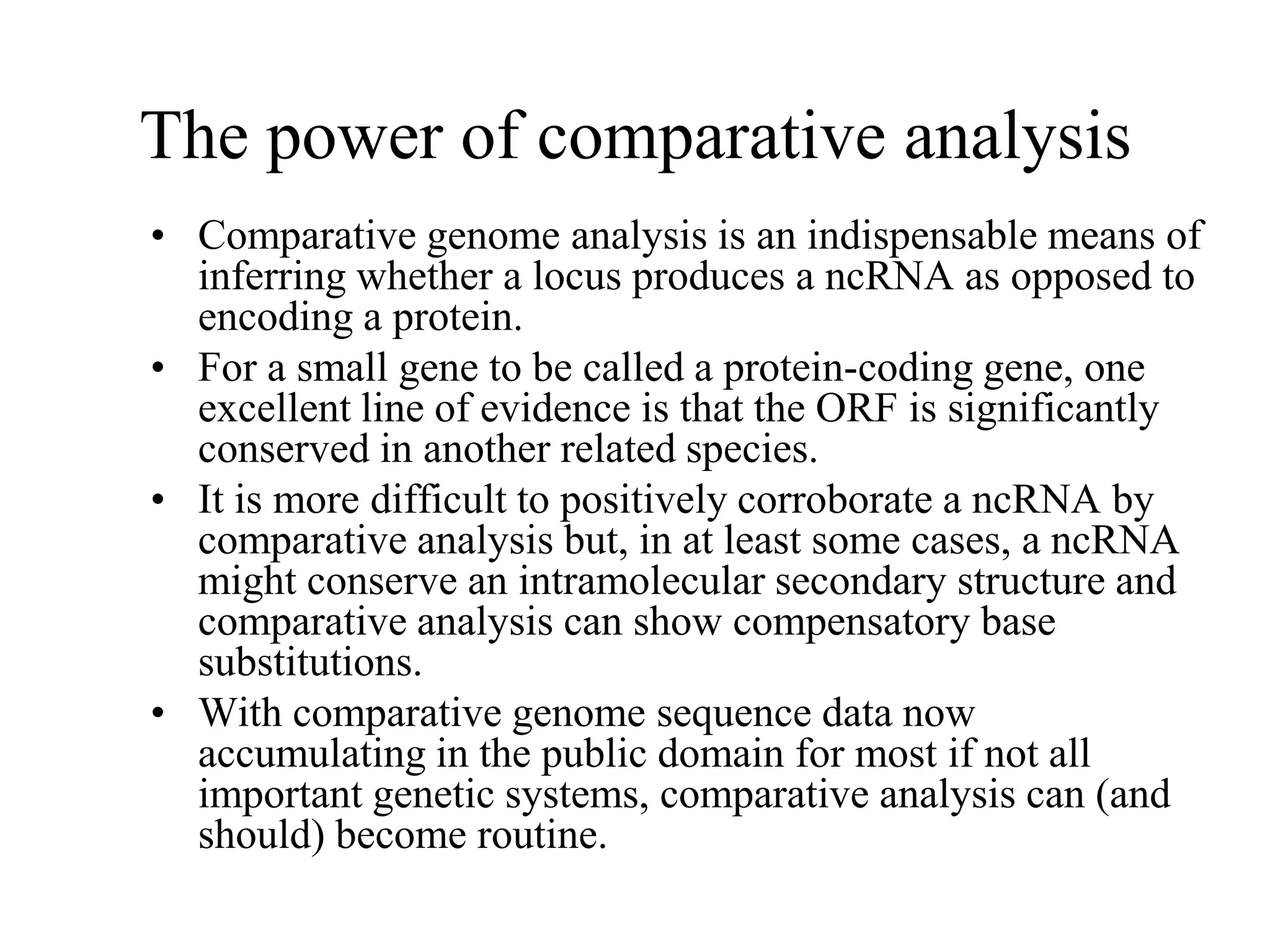 The power of comparative analysis
• Comparative genome analysis is an indispensable means of
  inferring whether a locus produces a ncRNA as opposed to
  encoding a protein.
• For a small gene to be called a protein-coding gene, one
  excellent line of evidence is that the ORF is significantly
  conserved in another related species.
• It is more difficult to positively corroborate a ncRNA by
  comparative analysis but, in at least some cases, a ncRNA
  might conserve an intramolecular secondary structure and
  comparative analysis can show compensatory base
  substitutions.
• With comparative genome sequence data now
  accumulating in the public domain for most if not all
  important genetic systems, comparative analysis can (and
  should) become routine.
 