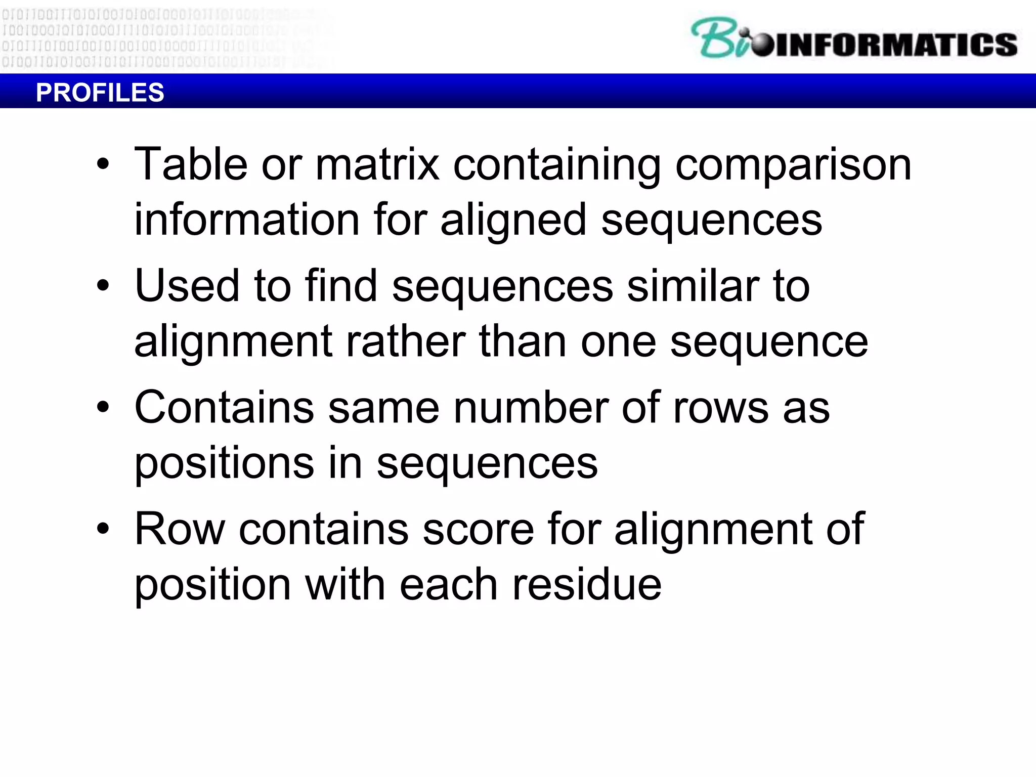 PROFILES


   • Table or matrix containing comparison
     information for aligned sequences
   • Used to find sequences similar to
     alignment rather than one sequence
   • Contains same number of rows as
     positions in sequences
   • Row contains score for alignment of
     position with each residue
 