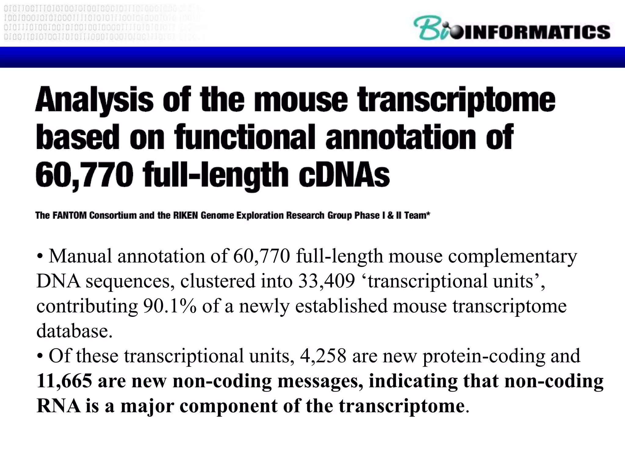 • Manual annotation of 60,770 full-length mouse complementary
DNA sequences, clustered into 33,409 „transcriptional units‟,
contributing 90.1% of a newly established mouse transcriptome
database.
• Of these transcriptional units, 4,258 are new protein-coding and
11,665 are new non-coding messages, indicating that non-coding
RNA is a major component of the transcriptome.
 