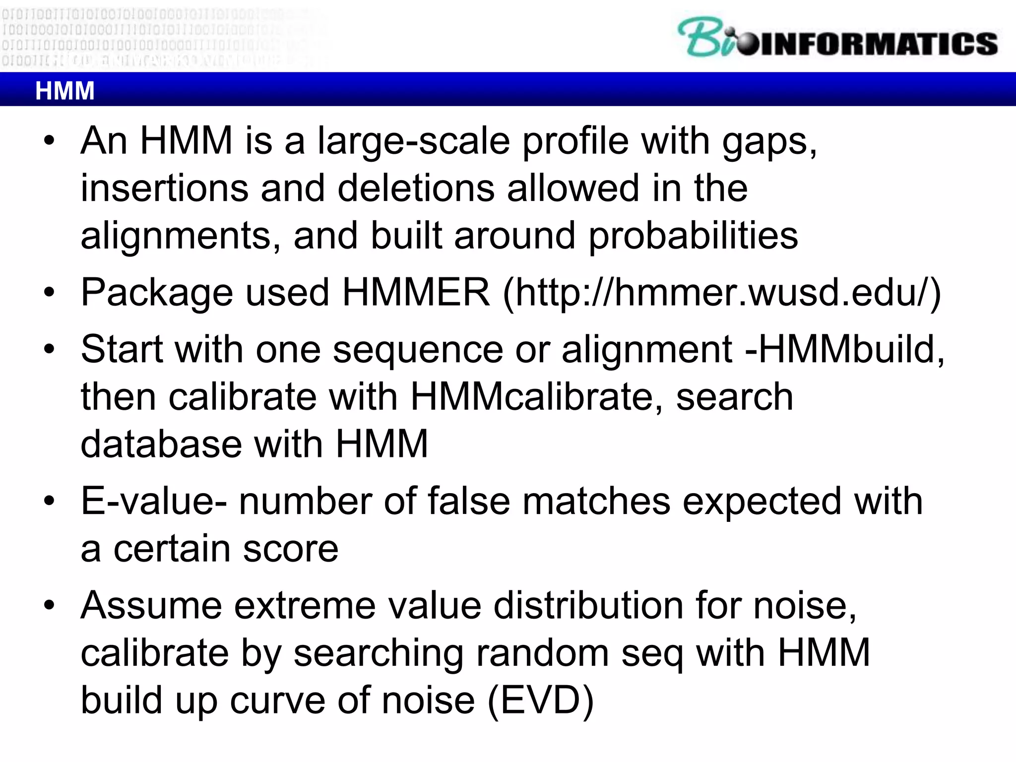 HIDDEN MARKOV MODELS (HMM)
HMM

• An HMM is a large-scale profile with gaps,
  insertions and deletions allowed in the
  alignments, and built around probabilities
• Package used HMMER (http://hmmer.wusd.edu/)
• Start with one sequence or alignment -HMMbuild,
  then calibrate with HMMcalibrate, search
  database with HMM
• E-value- number of false matches expected with
  a certain score
• Assume extreme value distribution for noise,
  calibrate by searching random seq with HMM
  build up curve of noise (EVD)
 