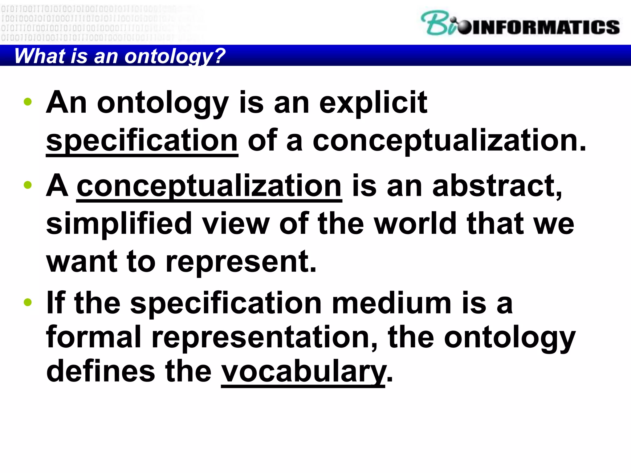 What is an ontology?

• An ontology is an explicit
  specification of a conceptualization.
• A conceptualization is an abstract,
  simplified view of the world that we
  want to represent.
• If the specification medium is a
  formal representation, the ontology
  defines the vocabulary.
 
