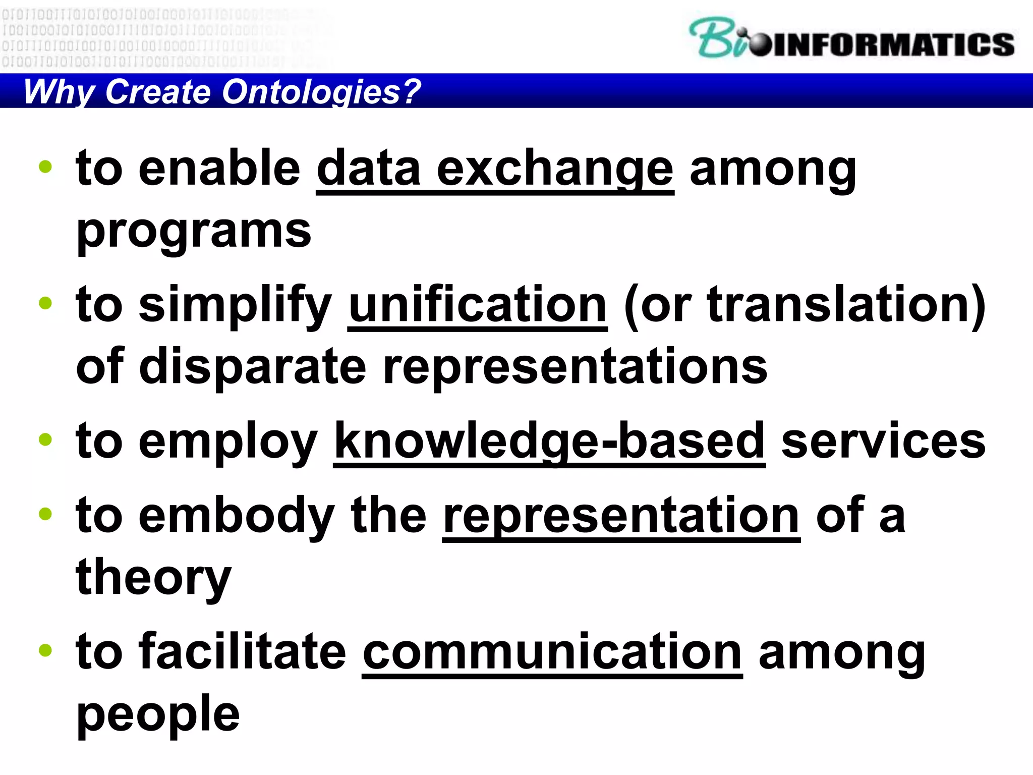 Why Create Ontologies?

• to enable data exchange among
  programs
• to simplify unification (or translation)
  of disparate representations
• to employ knowledge-based services
• to embody the representation of a
  theory
• to facilitate communication among
  people
 
