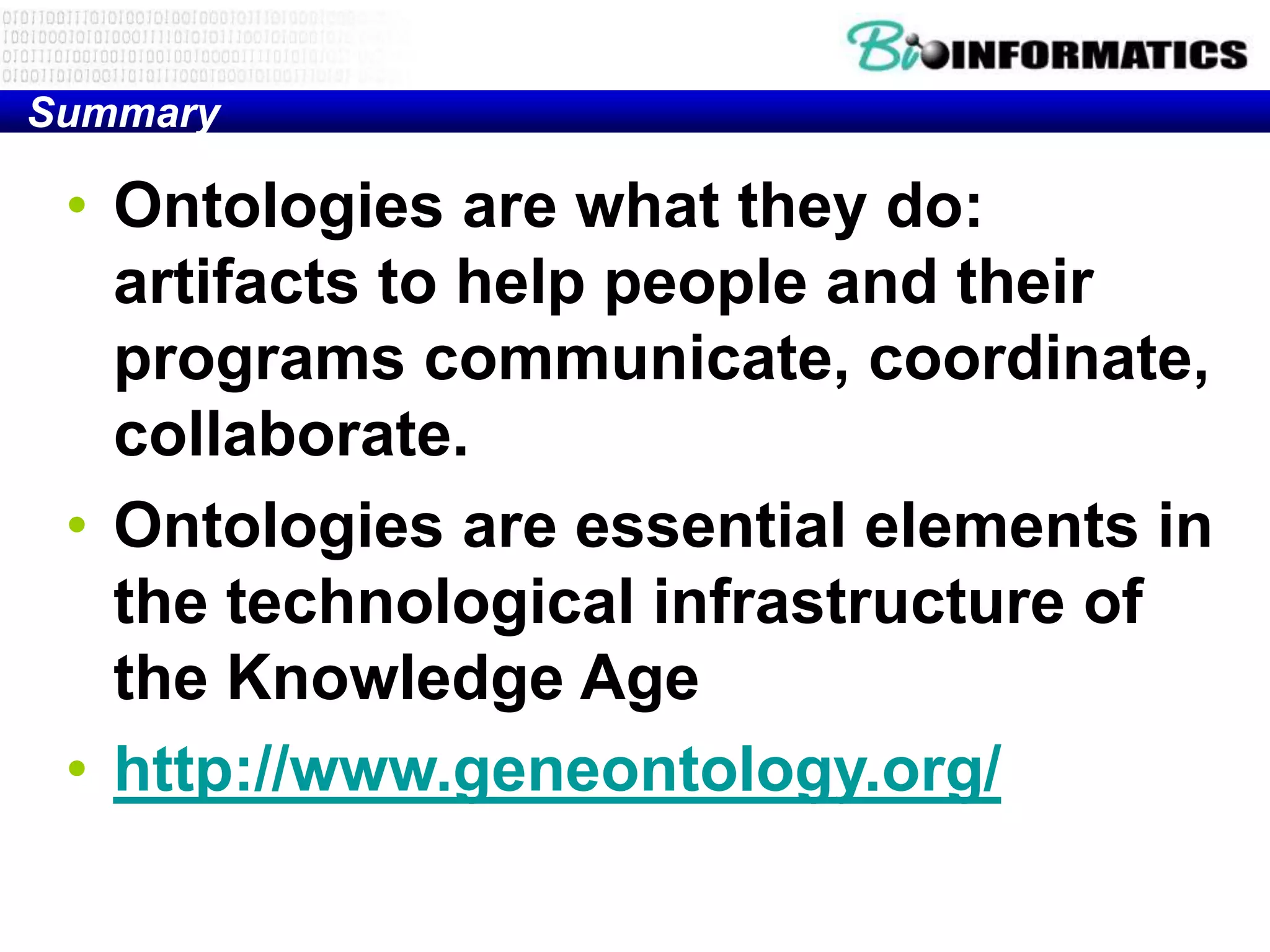 Summary

 • Ontologies are what they do:
   artifacts to help people and their
   programs communicate, coordinate,
   collaborate.
 • Ontologies are essential elements in
   the technological infrastructure of
   the Knowledge Age
 • http://www.geneontology.org/
 