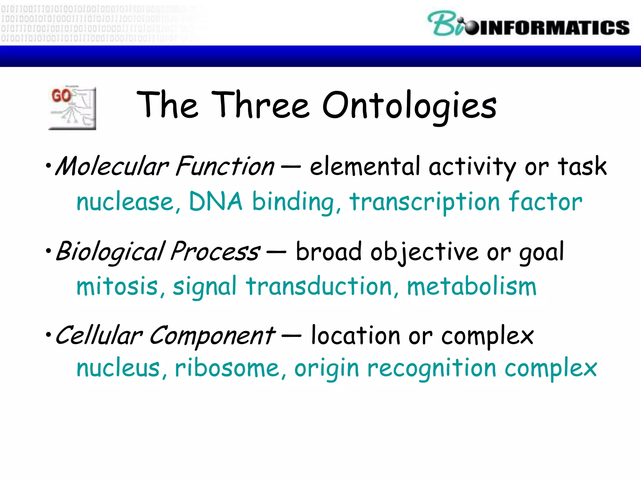 The Three Ontologies
•Molecular Function — elemental activity or task
  nuclease, DNA binding, transcription factor

•Biological Process — broad objective or goal
   mitosis, signal transduction, metabolism
•Cellular Component — location or complex
   nucleus, ribosome, origin recognition complex
 