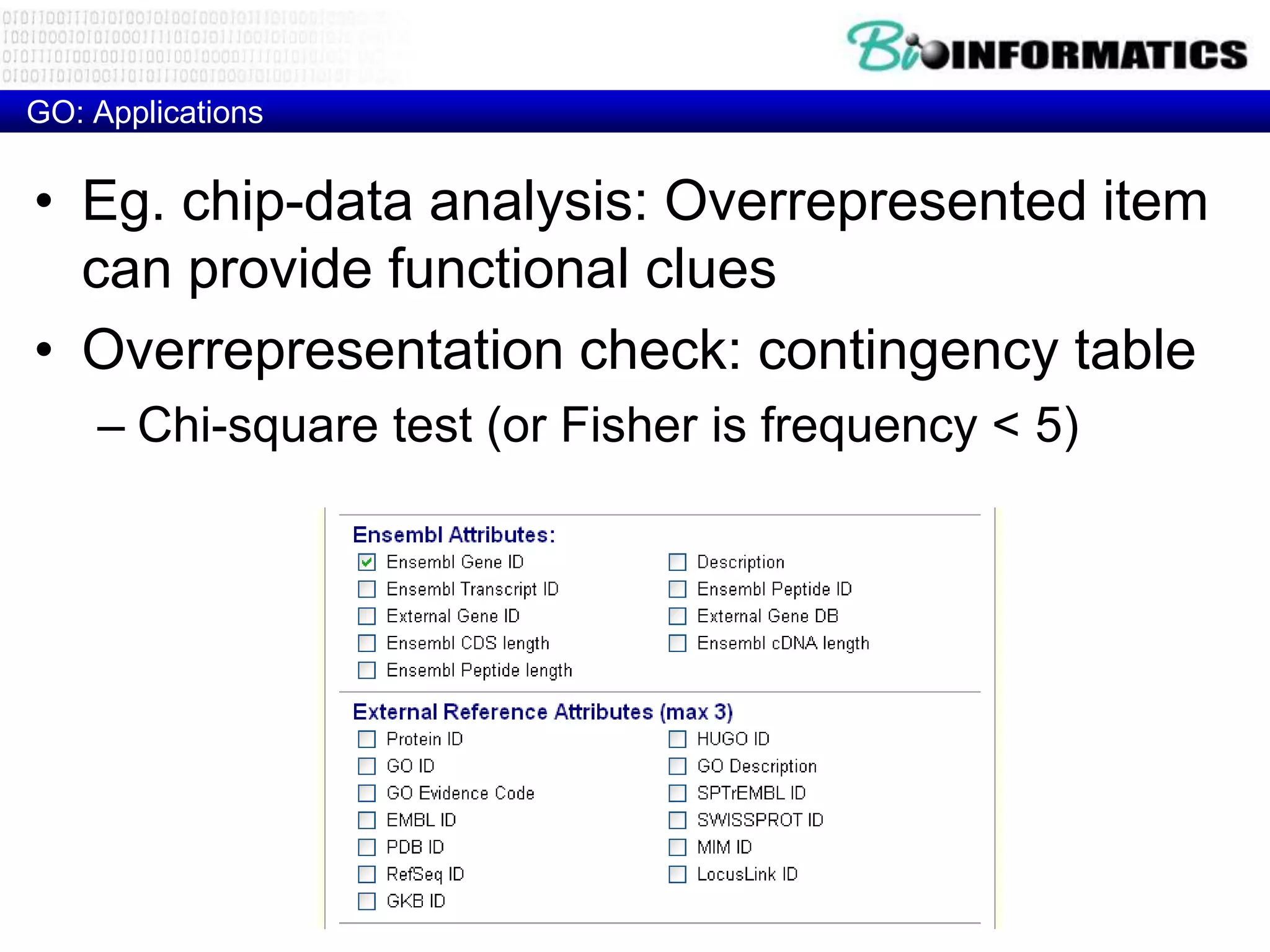 GO: Applications


• Eg. chip-data analysis: Overrepresented item
  can provide functional clues
• Overrepresentation check: contingency table
    – Chi-square test (or Fisher is frequency < 5)
 