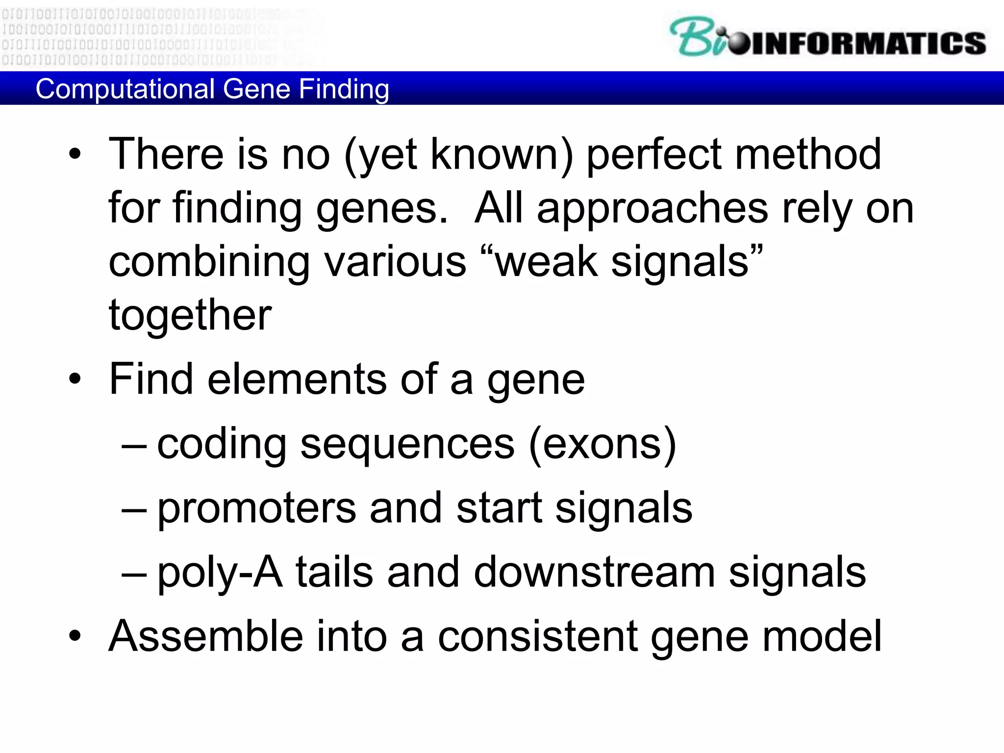 Computational Gene Finding

  • There is no (yet known) perfect method
    for finding genes. All approaches rely on
    combining various “weak signals”
    together
  • Find elements of a gene
     – coding sequences (exons)
     – promoters and start signals
     – poly-A tails and downstream signals
  • Assemble into a consistent gene model
 