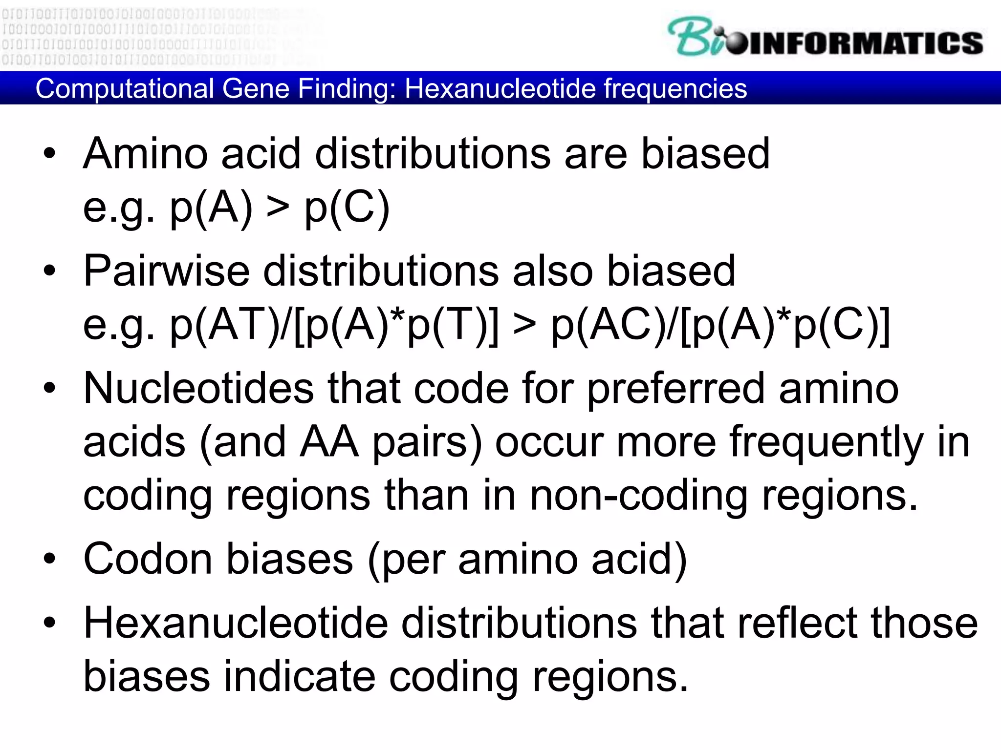 Computational Gene Finding: Hexanucleotide frequencies

• Amino acid distributions are biased
  e.g. p(A) > p(C)
• Pairwise distributions also biased
  e.g. p(AT)/[p(A)*p(T)] > p(AC)/[p(A)*p(C)]
• Nucleotides that code for preferred amino
  acids (and AA pairs) occur more frequently in
  coding regions than in non-coding regions.
• Codon biases (per amino acid)
• Hexanucleotide distributions that reflect those
  biases indicate coding regions.
 