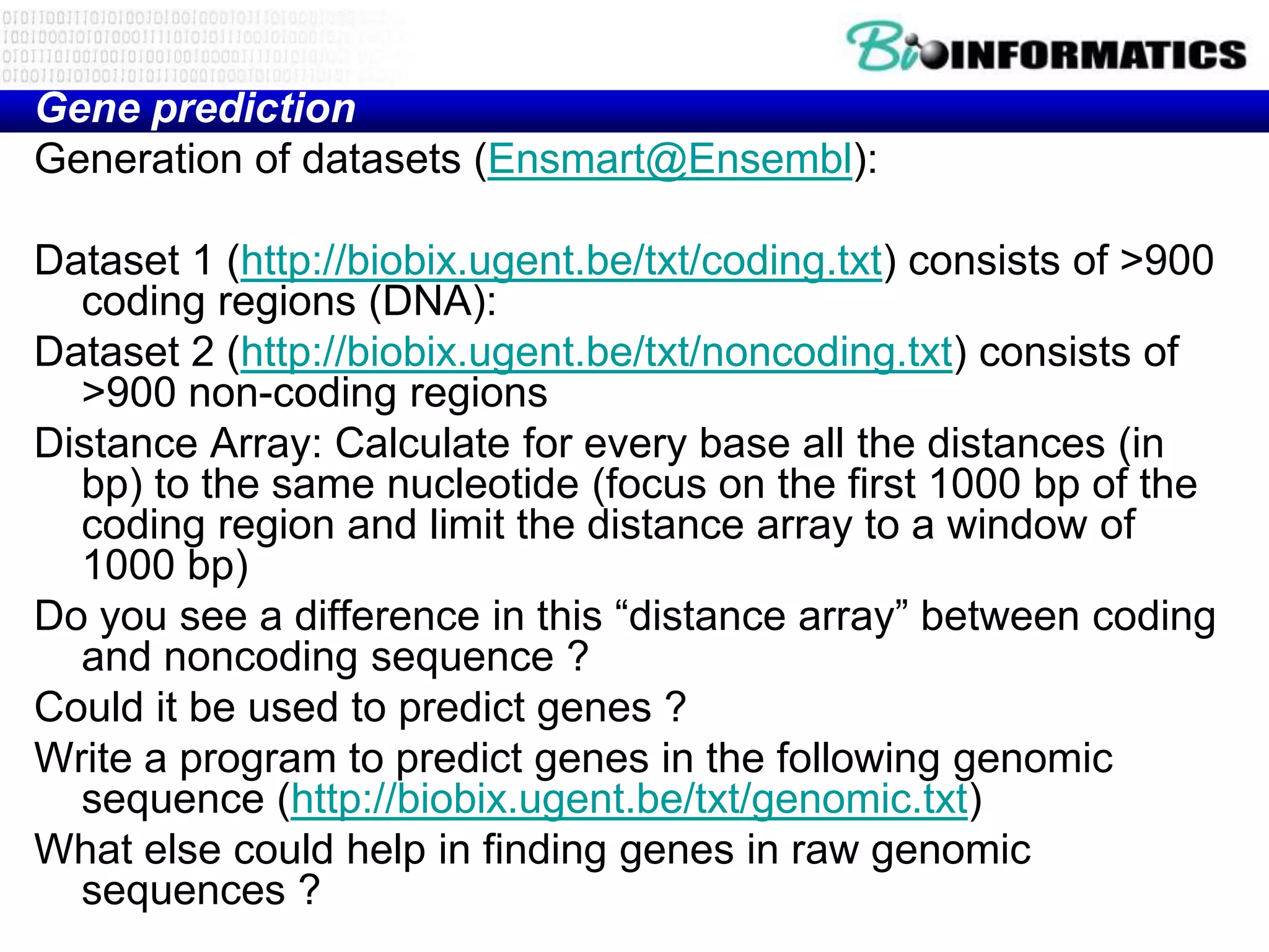 Gene prediction
Generation of datasets (Ensmart@Ensembl):

Dataset 1 (http://biobix.ugent.be/txt/coding.txt) consists of >900
  coding regions (DNA):
Dataset 2 (http://biobix.ugent.be/txt/noncoding.txt) consists of
  >900 non-coding regions
Distance Array: Calculate for every base all the distances (in
  bp) to the same nucleotide (focus on the first 1000 bp of the
  coding region and limit the distance array to a window of
  1000 bp)
Do you see a difference in this “distance array” between coding
  and noncoding sequence ?
Could it be used to predict genes ?
Write a program to predict genes in the following genomic
  sequence (http://biobix.ugent.be/txt/genomic.txt)
What else could help in finding genes in raw genomic
  sequences ?
 