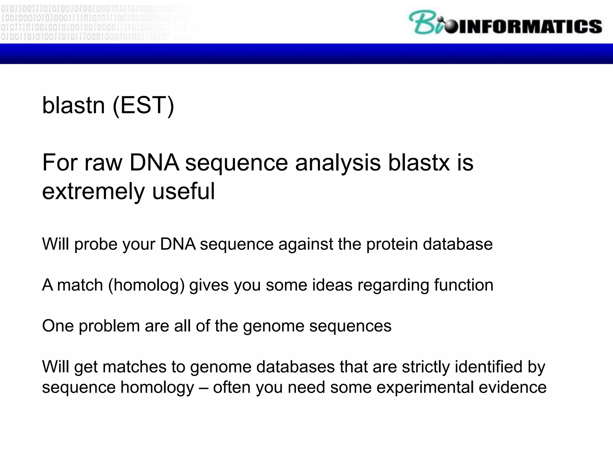 blastn (EST)

For raw DNA sequence analysis blastx is
extremely useful

Will probe your DNA sequence against the protein database

A match (homolog) gives you some ideas regarding function

One problem are all of the genome sequences

Will get matches to genome databases that are strictly identified by
sequence homology – often you need some experimental evidence
 