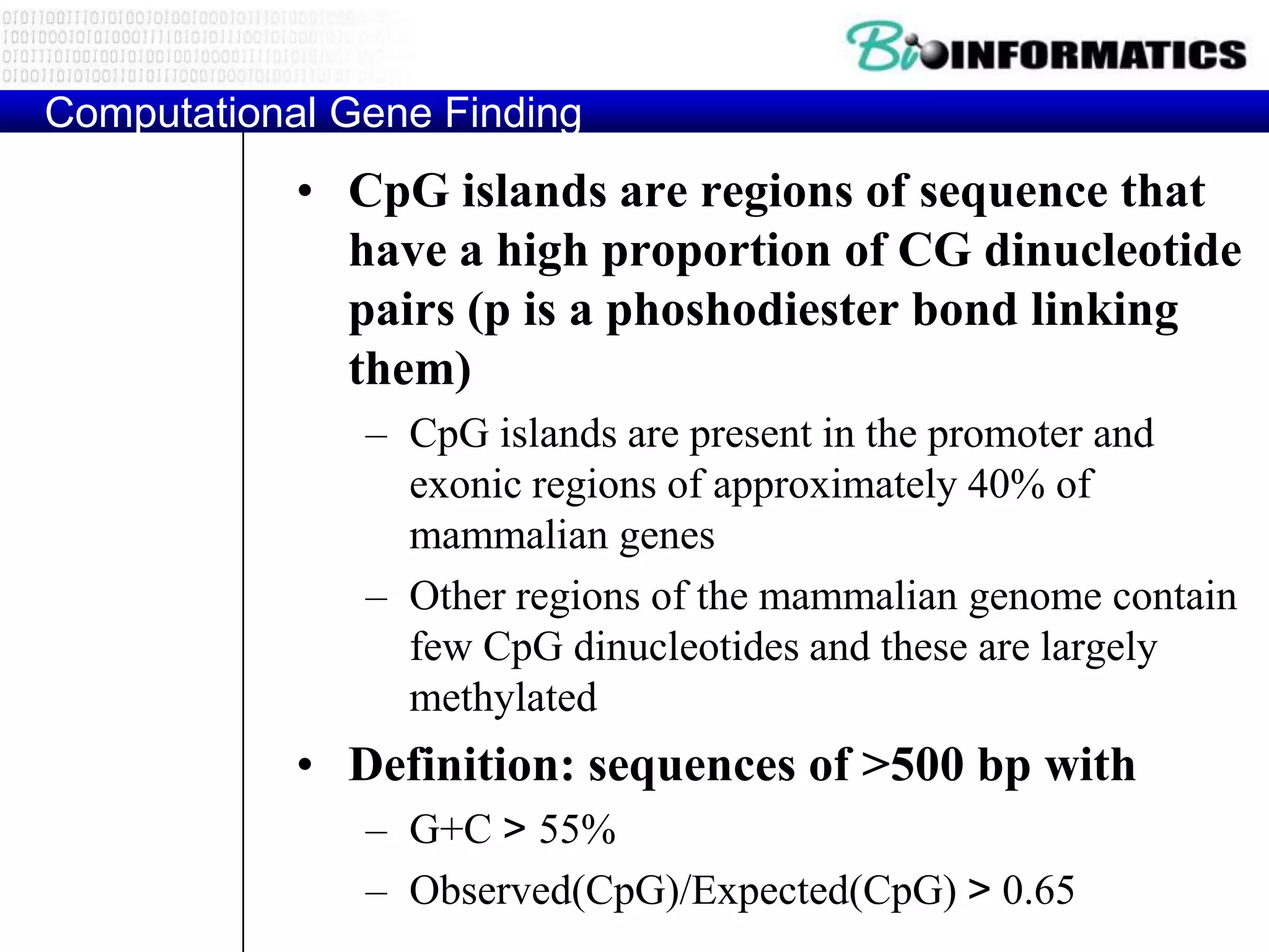 Computational Gene Finding
            • CpG islands are regions of sequence that
              have a high proportion of CG dinucleotide
              pairs (p is a phoshodiester bond linking
              them)
               – CpG islands are present in the promoter and
                 exonic regions of approximately 40% of
                 mammalian genes
               – Other regions of the mammalian genome contain
                 few CpG dinucleotides and these are largely
                 methylated
            • Definition: sequences of >500 bp with
               – G+C > 55%
               – Observed(CpG)/Expected(CpG) > 0.65
 