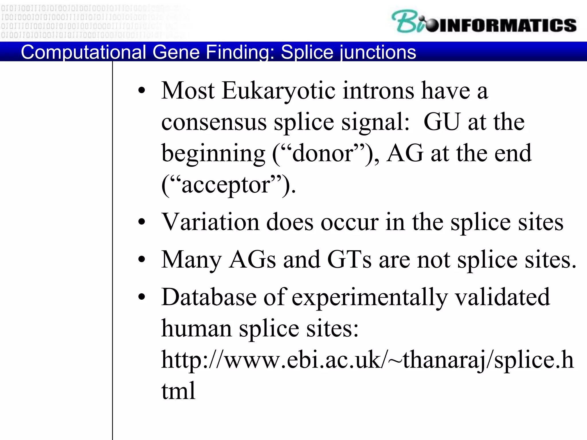 Computational Gene Finding: Splice junctions

            • Most Eukaryotic introns have a
              consensus splice signal: GU at the
              beginning (“donor”), AG at the end
              (“acceptor”).
            • Variation does occur in the splice sites
            • Many AGs and GTs are not splice sites.
            • Database of experimentally validated
              human splice sites:
              http://www.ebi.ac.uk/~thanaraj/splice.h
              tml
 