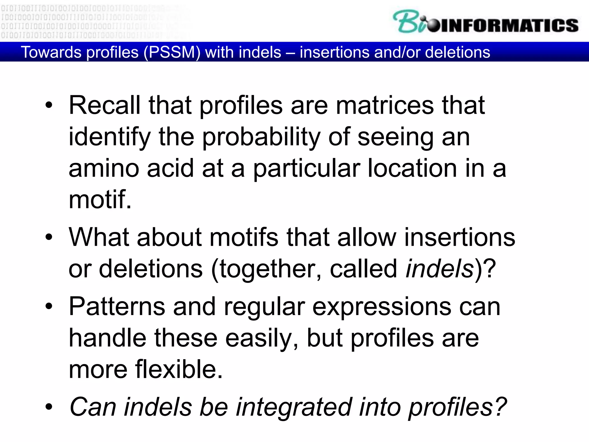 Towards profiles (PSSM) with indels – insertions and/or deletions


   • Recall that profiles are matrices that
     identify the probability of seeing an
     amino acid at a particular location in a
     motif.
   • What about motifs that allow insertions
     or deletions (together, called indels)?
   • Patterns and regular expressions can
     handle these easily, but profiles are
     more flexible.
   • Can indels be integrated into profiles?
 