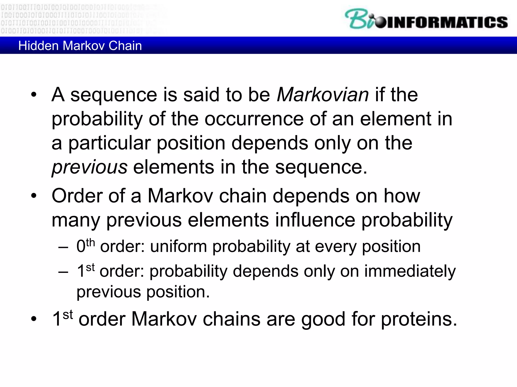 Hidden Markov Chain


 • A sequence is said to be Markovian if the
   probability of the occurrence of an element in
   a particular position depends only on the
   previous elements in the sequence.
 • Order of a Markov chain depends on how
   many previous elements influence probability
      – 0th order: uniform probability at every position
      – 1st order: probability depends only on immediately
        previous position.
 • 1st order Markov chains are good for proteins.
 