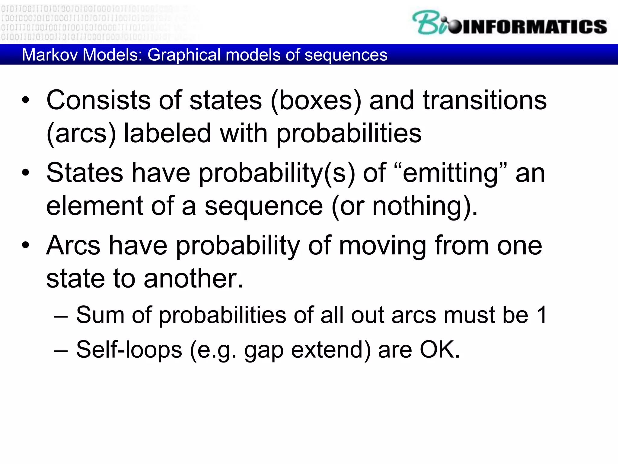 Markov Models: Graphical models of sequences

• Consists of states (boxes) and transitions
  (arcs) labeled with probabilities
• States have probability(s) of “emitting” an
  element of a sequence (or nothing).
• Arcs have probability of moving from one
  state to another.
   – Sum of probabilities of all out arcs must be 1
   – Self-loops (e.g. gap extend) are OK.
 