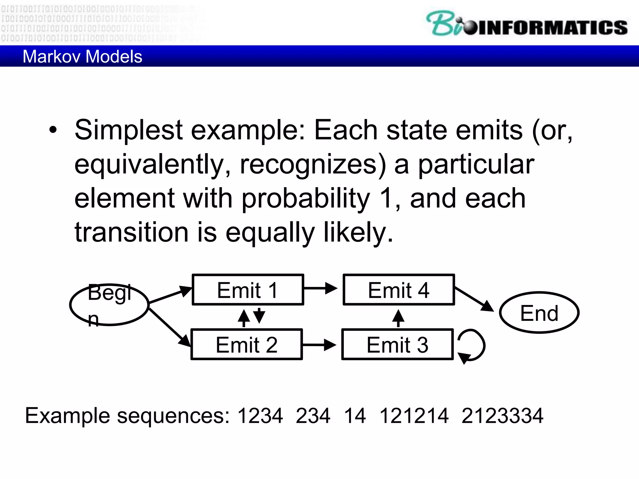 Markov Models



  • Simplest example: Each state emits (or,
    equivalently, recognizes) a particular
    element with probability 1, and each
    transition is equally likely.

       Begi     Emit 1       Emit 4
       n                                  End
                Emit 2       Emit 3


Example sequences: 1234 234 14 121214 2123334
 