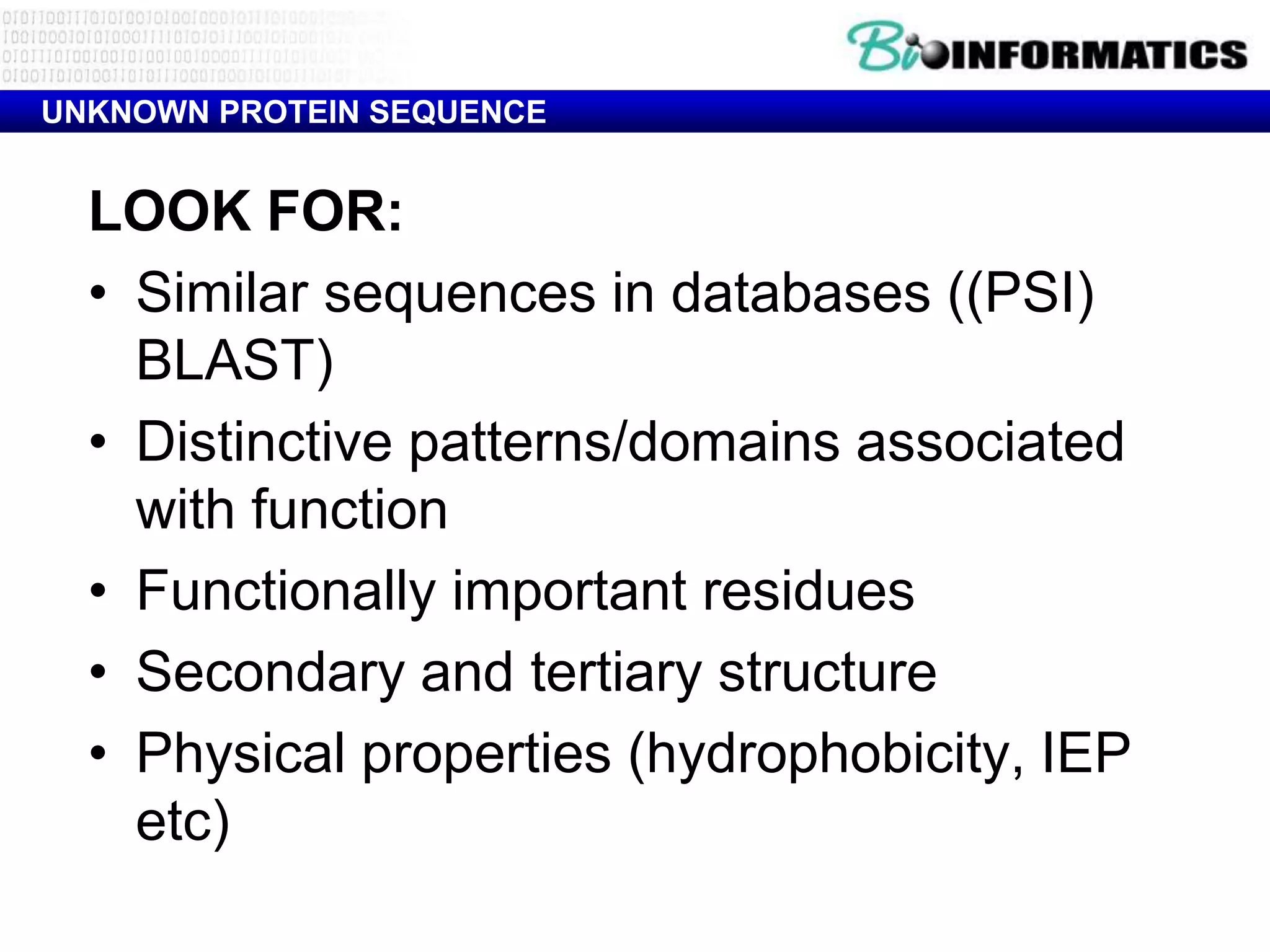 UNKNOWN PROTEIN SEQUENCE


  LOOK FOR:
  • Similar sequences in databases ((PSI)
    BLAST)
  • Distinctive patterns/domains associated
    with function
  • Functionally important residues
  • Secondary and tertiary structure
  • Physical properties (hydrophobicity, IEP
    etc)
 