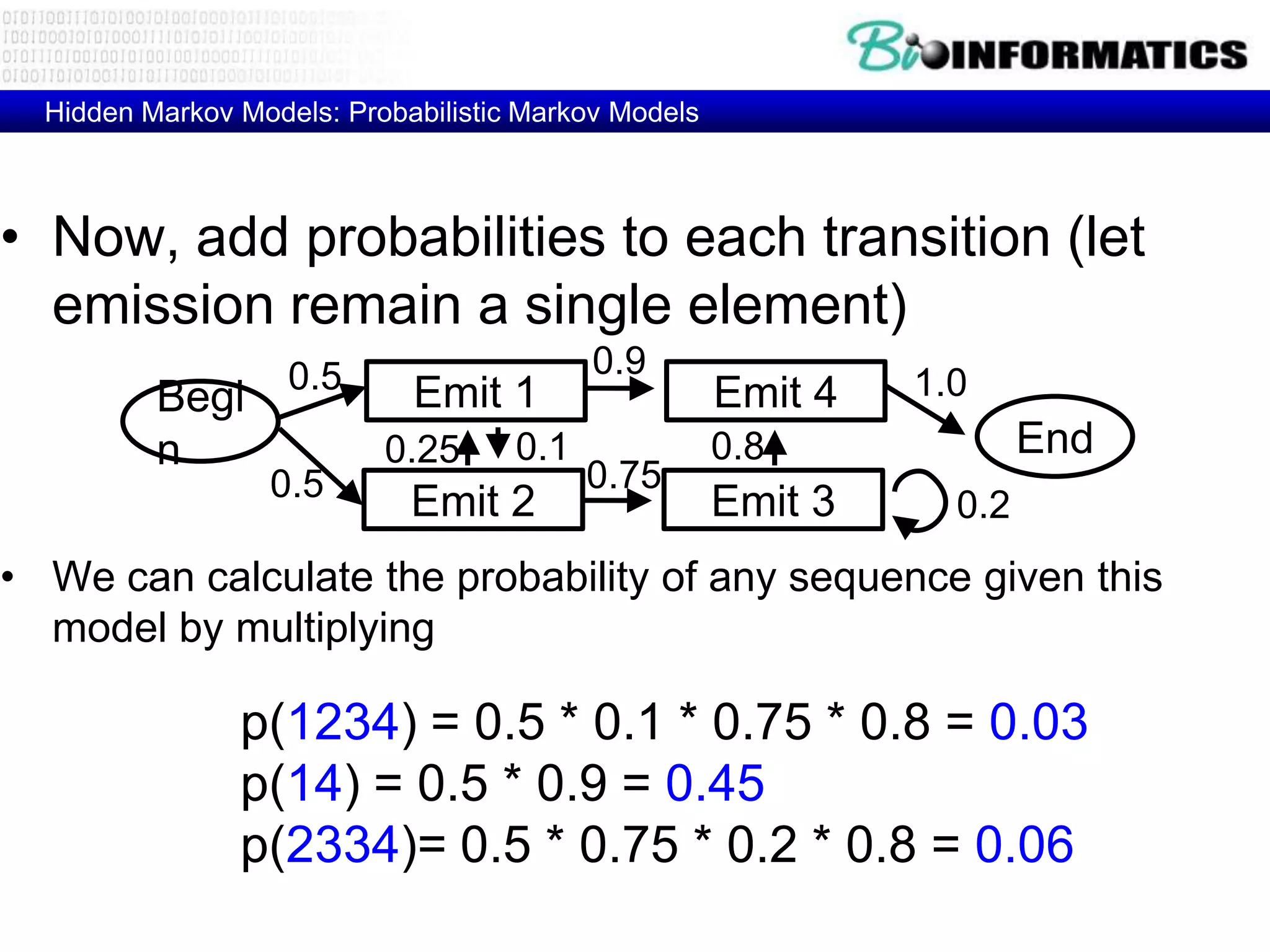 Hidden Markov Models: Probabilistic Markov Models



• Now, add probabilities to each transition (let
  emission remain a single element)
                    0.5                    0.9
          Begi               Emit 1                   Emit 4   1.0
          n                0.25      0.1              0.8              End
                  0.5                      0.75
                             Emit 2                   Emit 3     0.2
• We can calculate the probability of any sequence given this
  model by multiplying

                p(1234) = 0.5 * 0.1 * 0.75 * 0.8 = 0.03
                p(14) = 0.5 * 0.9 = 0.45
                p(2334)= 0.5 * 0.75 * 0.2 * 0.8 = 0.06
 