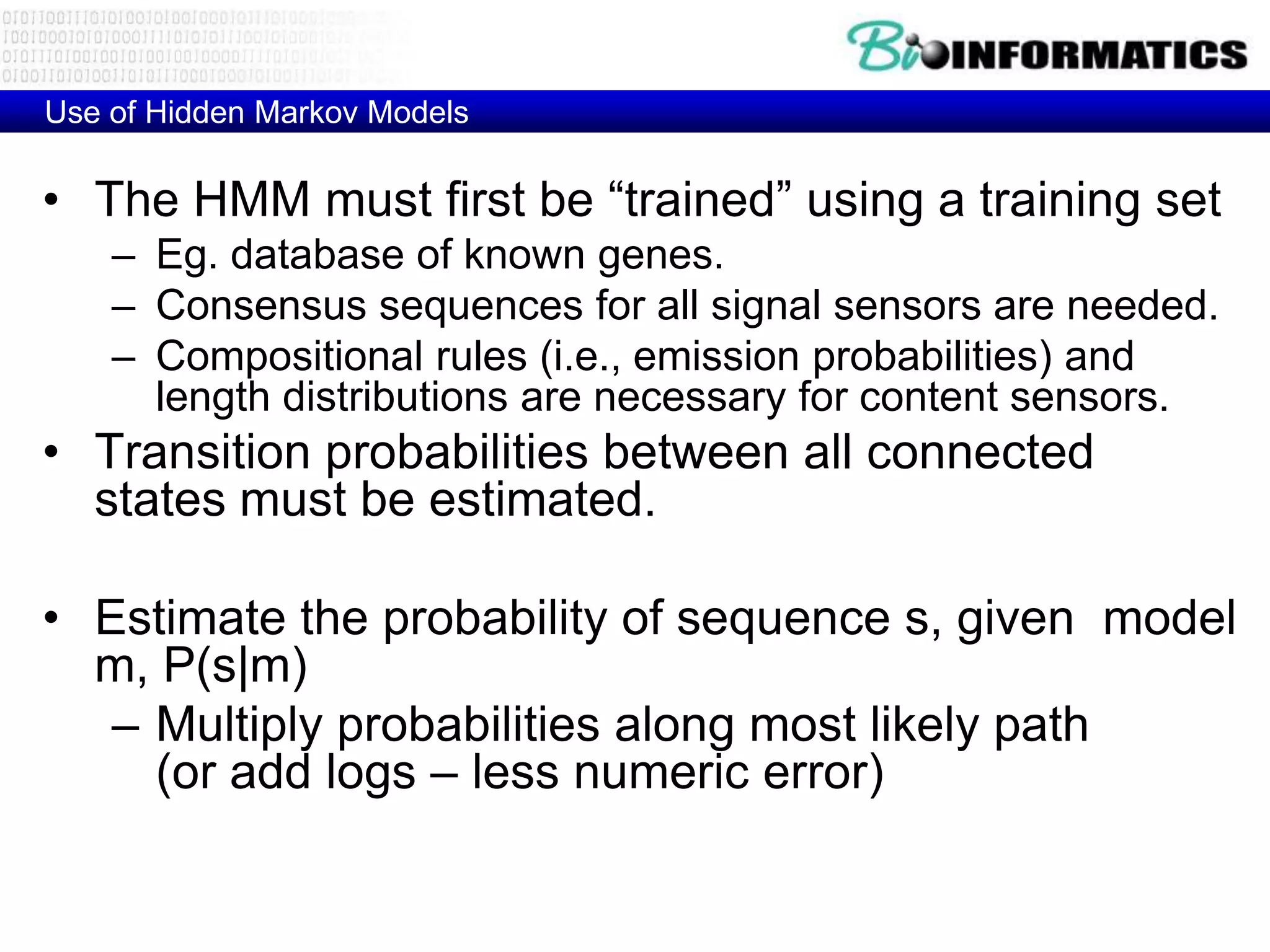 Use of Hidden Markov Models

• The HMM must first be “trained” using a training set
    – Eg. database of known genes.
    – Consensus sequences for all signal sensors are needed.
    – Compositional rules (i.e., emission probabilities) and
      length distributions are necessary for content sensors.
• Transition probabilities between all connected
  states must be estimated.

• Estimate the probability of sequence s, given model
  m, P(s|m)
   – Multiply probabilities along most likely path
     (or add logs – less numeric error)
 