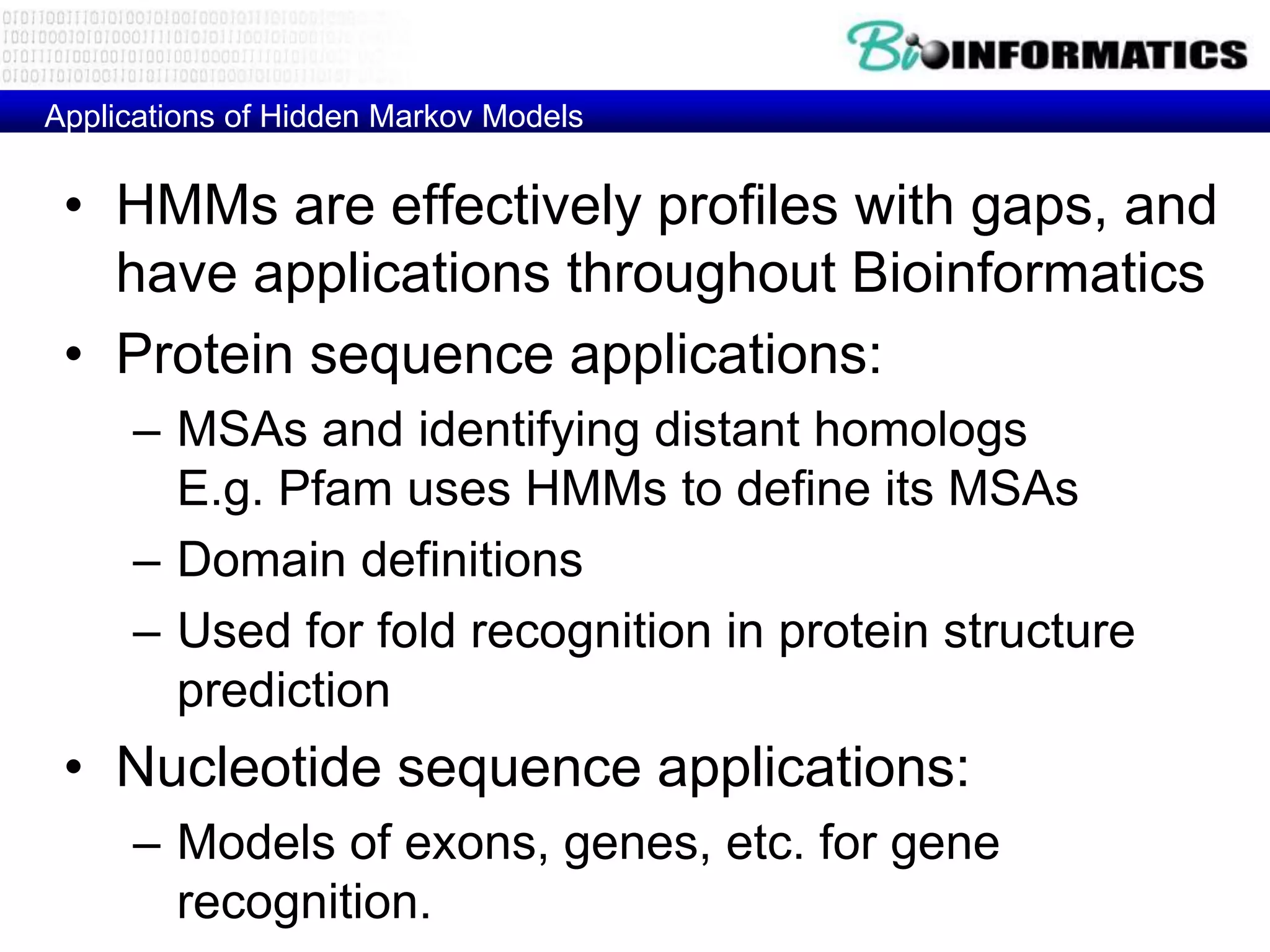 Applications of Hidden Markov Models


 • HMMs are effectively profiles with gaps, and
   have applications throughout Bioinformatics
 • Protein sequence applications:
     – MSAs and identifying distant homologs
       E.g. Pfam uses HMMs to define its MSAs
     – Domain definitions
     – Used for fold recognition in protein structure
       prediction
 • Nucleotide sequence applications:
     – Models of exons, genes, etc. for gene
       recognition.
 