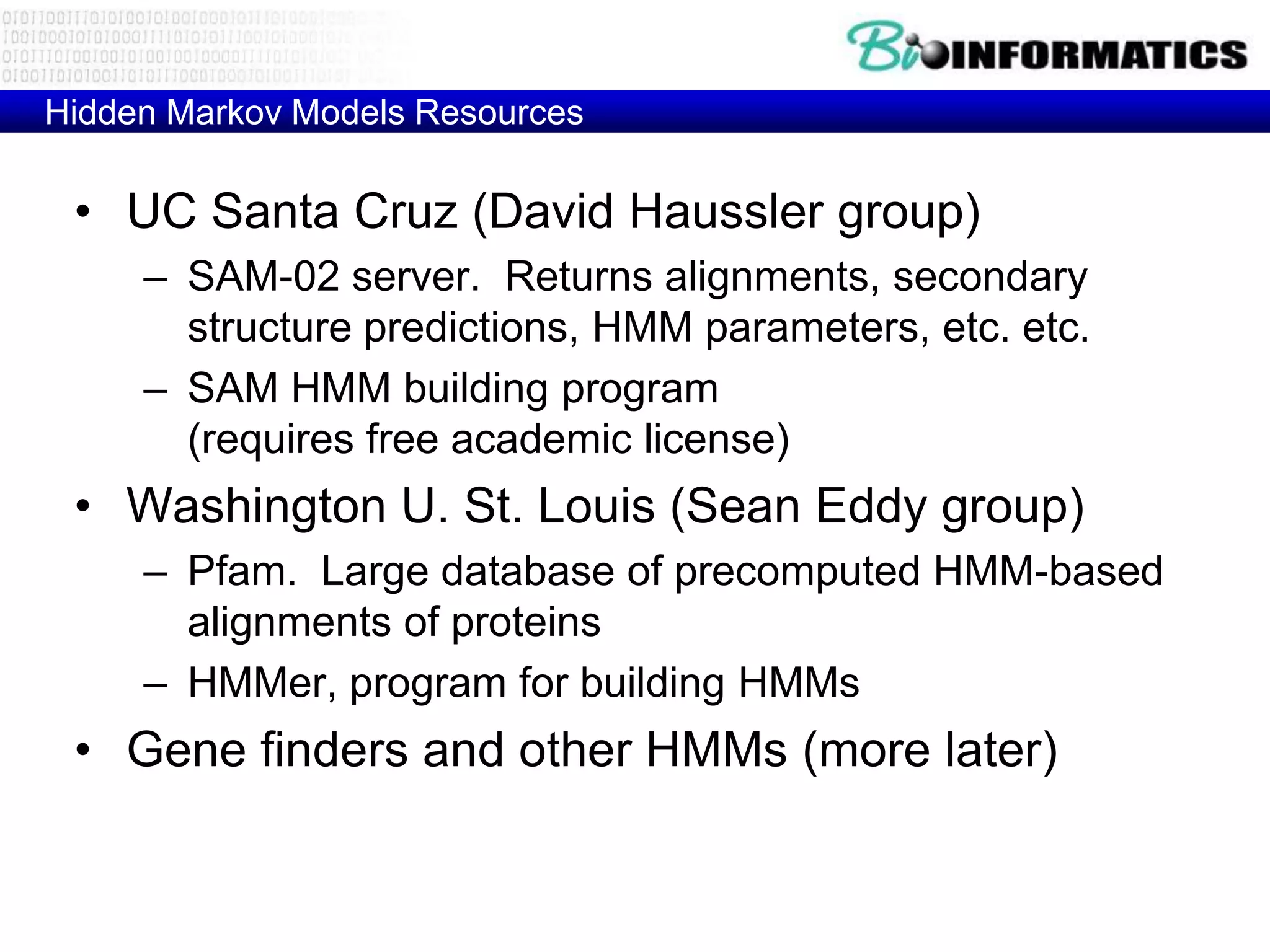 Hidden Markov Models Resources

 • UC Santa Cruz (David Haussler group)
     – SAM-02 server. Returns alignments, secondary
       structure predictions, HMM parameters, etc. etc.
     – SAM HMM building program
       (requires free academic license)
 • Washington U. St. Louis (Sean Eddy group)
     – Pfam. Large database of precomputed HMM-based
       alignments of proteins
     – HMMer, program for building HMMs
 • Gene finders and other HMMs (more later)
 