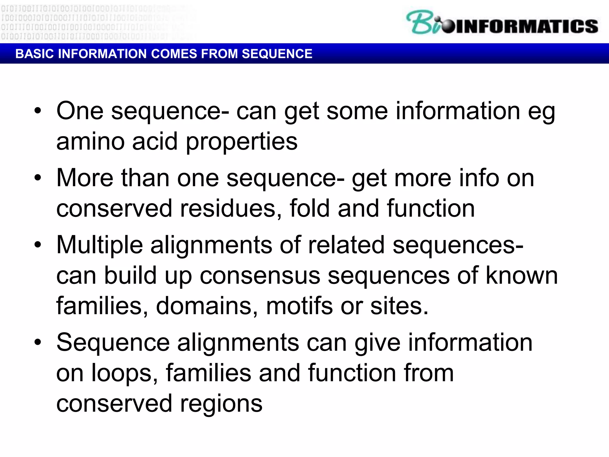 BASIC INFORMATION COMES FROM SEQUENCE



  • One sequence- can get some information eg
    amino acid properties
  • More than one sequence- get more info on
    conserved residues, fold and function
  • Multiple alignments of related sequences-
    can build up consensus sequences of known
    families, domains, motifs or sites.
  • Sequence alignments can give information
    on loops, families and function from
    conserved regions
 