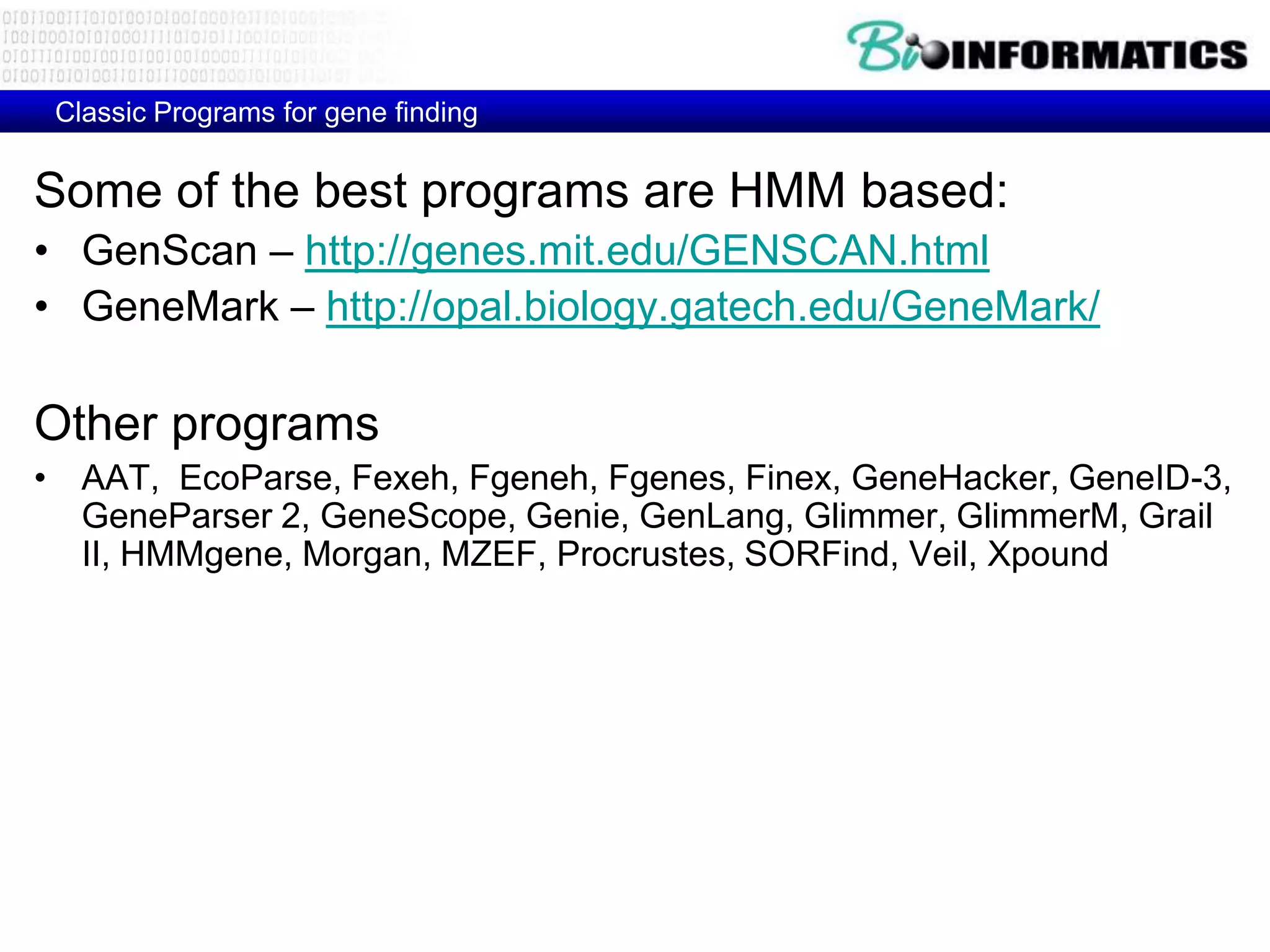 Classic Programs for gene finding


Some of the best programs are HMM based:
• GenScan – http://genes.mit.edu/GENSCAN.html
• GeneMark – http://opal.biology.gatech.edu/GeneMark/

Other programs
• AAT, EcoParse, Fexeh, Fgeneh, Fgenes, Finex, GeneHacker, GeneID-3,
  GeneParser 2, GeneScope, Genie, GenLang, Glimmer, GlimmerM, Grail
  II, HMMgene, Morgan, MZEF, Procrustes, SORFind, Veil, Xpound
 