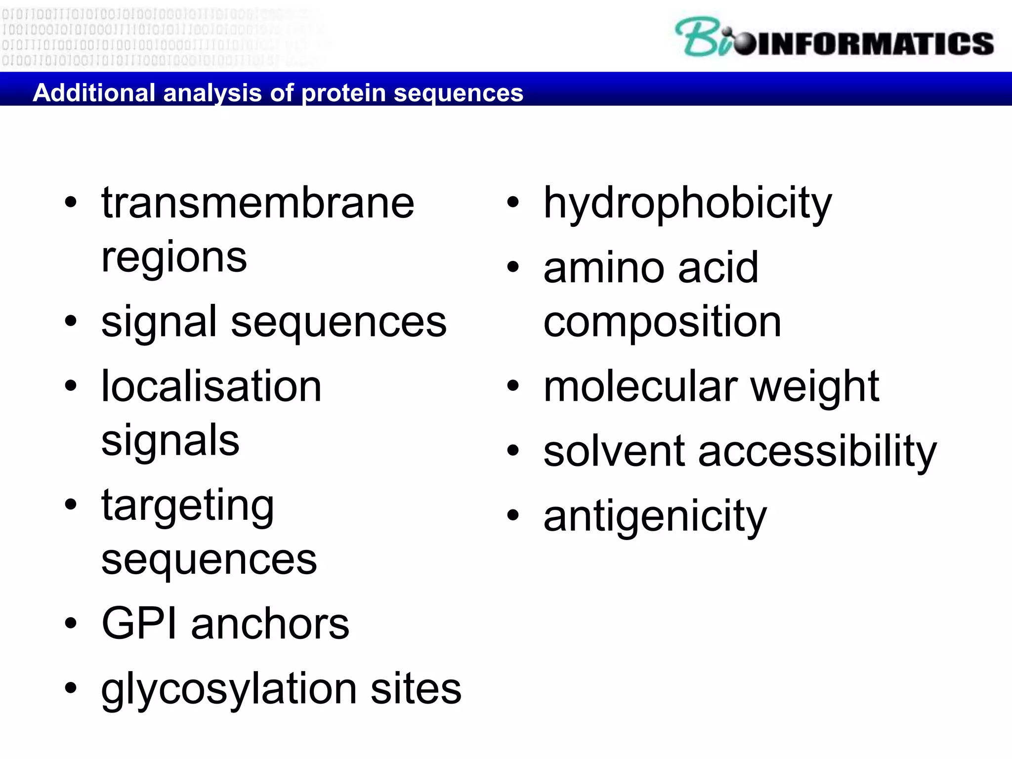 Additional analysis of protein sequences



  • transmembrane                     • hydrophobicity
    regions                           • amino acid
  • signal sequences                    composition
  • localisation                      • molecular weight
    signals                           • solvent accessibility
  • targeting                         • antigenicity
    sequences
  • GPI anchors
  • glycosylation sites
 