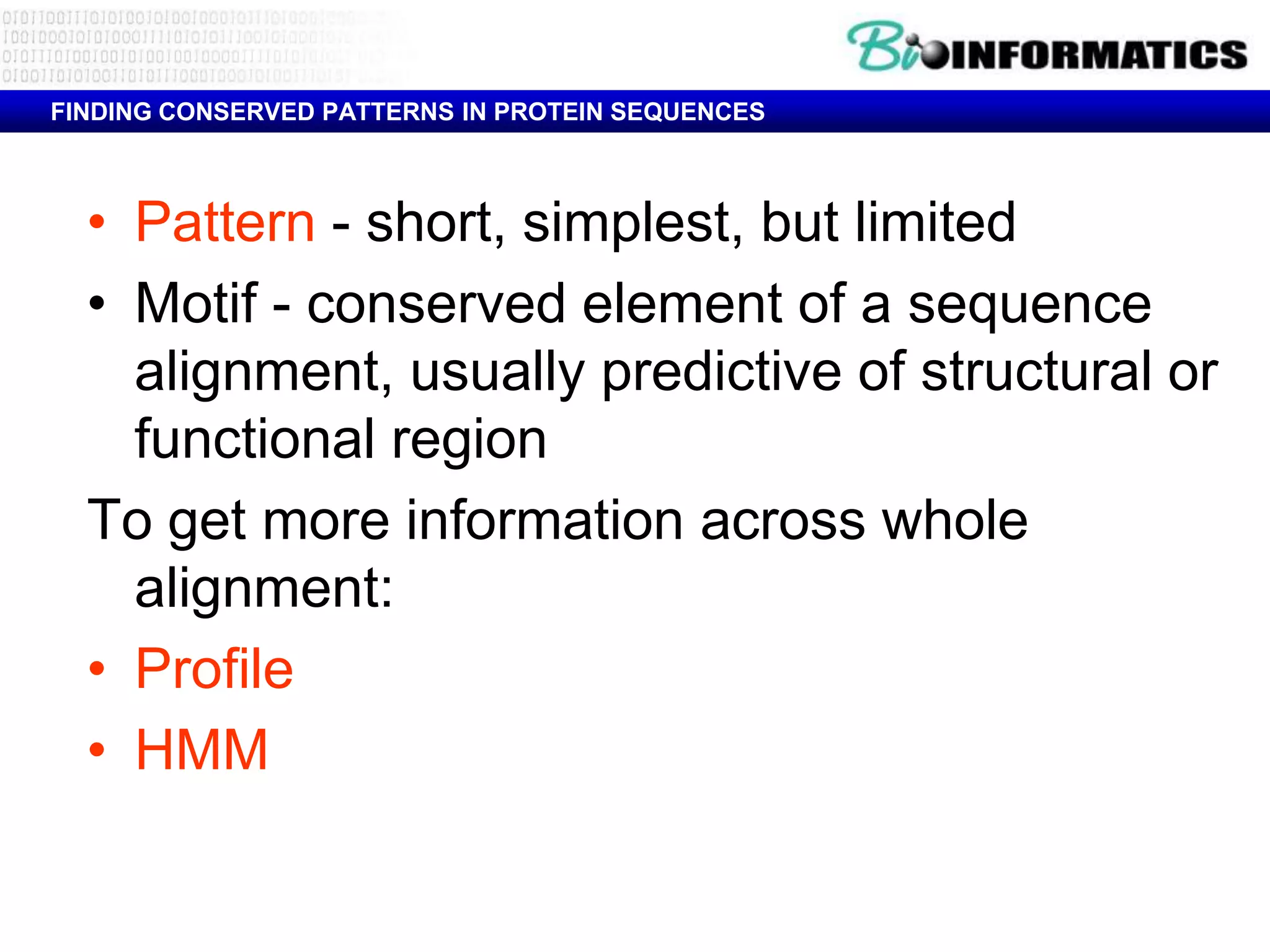 FINDING CONSERVED PATTERNS IN PROTEIN SEQUENCES



  • Pattern - short, simplest, but limited
  • Motif - conserved element of a sequence
    alignment, usually predictive of structural or
    functional region
  To get more information across whole
    alignment:
  • Profile
  • HMM
 