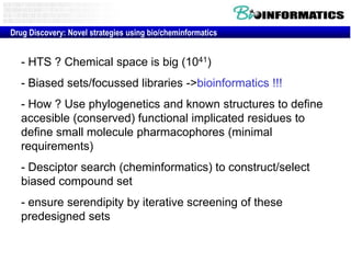 Drug Discovery: Novel strategies using bio/cheminformatics


   - HTS ? Chemical space is big (1041)
   - Biased sets/focussed libraries ->bioinformatics !!!
   - How ? Use phylogenetics and known structures to define
   accesible (conserved) functional implicated residues to
   define small molecule pharmacophores (minimal
   requirements)
   - Desciptor search (cheminformatics) to construct/select
   biased compound set
   - ensure serendipity by iterative screening of these
   predesigned sets
 