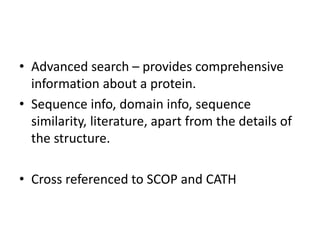 • Advanced search – provides comprehensive
information about a protein.
• Sequence info, domain info, sequence
similarity, literature, apart from the details of
the structure.
• Cross referenced to SCOP and CATH
 